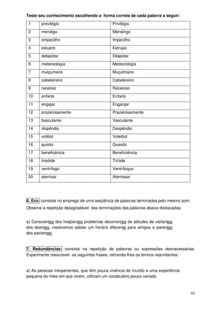 Teste seu conhecimento escolhendo a forma correta de cada palavra a seguir:
 1     previlégio                            Privilégio
 2     mendigo                               Mendingo
 3     empecilho                             Impecilho
 4     estupro                               Estrupo
 5     delapidar                             Dilapidar
 6     metereologia                          Meteorologia
 7     mulçumano                             Muçulmano
 8     cabeleireiro                          Cabelereiro
 9     receoso                               Receioso
 10    enfarte                               Enfarto
 11    engajar                               Enganjar
 12    prazerosamente                        Prazeirosamente
 13    basculante                            Vasculante
 14    dispêndio                             Despêndio
 15    volibol                               Voleibol
 16    quisito                               Quesito
 17    beneficência                          Beneficiência
 18    tireóide                              Tiróide
 19    ventrílogo                            Ventríloquo
 20    aterrisar                             Aterrissar




6. Eco: consiste no emprego de uma seqüência de palavras terminadas pelo mesmo som.
Observe a repetição desagradável das terminações das palavras abaixo destacadas.


a) Conscientes dos freqüentes problemas decorrentes de atitudes de visitantes
dos doentes, resolvemos adotar um horário diferente para amigos e parentes
dos pacientes.


7. Redundâncias: consiste na repetição de palavras ou expressões desnecessárias.
Experimente reescrever as seguintes frases, retirando-lhes os termos redundantes:


a) As pessoas inexperientes, que têm pouca vivência do mundo e uma experiência
pequena do meio em que vivem, utilizam um vocabulário pouco variado.



                                                                                      10
 