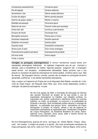 Comparecer pessoalmente                 Consenso geral
Elo de ligação                          Certeza absoluta
Amanhecer o dia                         Última versão definitiva
Exultar de alegria                      Minha opinião pessoal
Ganhar de graça ( grátis )              Manter a mesma
Multidão de pessoas                     Panorama geral
Retornar de novo                        Prevenir antes que aconteça
Gritar bem alto                         Continua a permanecer
Encarar de frente                       Conclusão final
Monopólio exclusivo                     Planos para o futuro
Surpresa inesperada                     Escolha opcional
Detalhes minuciosos                     Ganhar grátis
Quantia exata                           Empréstimo temporário
Anexo junto à carta                     Criar novos empregos
Possivelmente poderá acontecer          Expressamente proibido
Há anos atrás                           Anexo segue
Fonte: a autora

10.Inglês no português (estrangeirismo): É comum rechearmos nossos textos com
expressões estrangeiras (sobretudo, as inglesas) imaginando que tal uso chamará a
atenção para a competência do redator. Algumas pessoas exageram até e empregam
esses termos em situações completamente descabidas. Saiba, portanto, que o uso
gratuito ou excessivo de palavras estrangeiras em textos poderá contribuir para a sua falta
de clareza. Na linguagem técnica, contudo, quando não se dispõe em português de termo
apropriado, justifica-se o uso destas expressões estrangeiras.
Veja, a seguir um fragmento do Projeto de Lei do Deputado Aldo Rebelo, extraído de “o dia-
a-dia da nossa língua”, de Pasquale Cipro Neto, que, entre outras disposições, proíbe a
utilização de palavras estrangeiras no país.


                       No dia 9 de agosto de 2000, a Comissão de Educação da Câmara
                       deu parecer favorável ao projeto de lei que proíbe o uso de
                       expressões estrangeiras no trabalho, nas relações jurídicas, na
                       expressão oral, escrita, audiovisual e eletrônica oficial, em eventos
                       públicos, na mídia, na produção, no consumo e na publicidade de
                       produtos e serviços. Será considerado prática abusiva o emprego de
                       palavras ou expressão que possuir termo equivalente me língua
                       portuguesa. O projeto, no entanto, admite o uso de palavras ou
                       expressões estrangeiras já registradas pelo “Vocabulário Ortográfico
                       da Língua Portuguesa”, da Academia Brasileira de Letras. Assim,
                       palavras como copyright, pizza, jeans, slide e mesmo termos da
                       informática continuam a vigorar.


No livro Estrangeirismos: guerras em torno da língua, de Carlos Alberto Faraco (Org.),
você tem acesso à integra do projeto e à opinião dos mais conceituados estudiosos da
língua portuguesa, tais como, José Luiz Fiorin, Sírio Possenti , Marcos Bagno, entre outros,
                                                                                         12
 