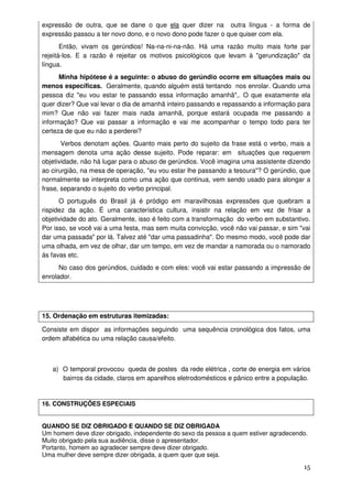 expressão de outra, que se dane o que ela quer dizer na outra língua - a forma de
expressão passou a ter novo dono, e o novo dono pode fazer o que quiser com ela.
       Então, vivam os gerúndios! Na-na-ni-na-não. Há uma razão muito mais forte par
rejeitá-los. E a razão é rejeitar os motivos psicológicos que levam à "gerundização" da
língua.
      Minha hipótese é a seguinte: o abuso do gerúndio ocorre em situações mais ou
menos específicas. Geralmente, quando alguém está tentando nos enrolar. Quando uma
pessoa diz "eu vou estar te passando essa informação amanhã",. O que exatamente ela
quer dizer? Que vai levar o dia de amanhã inteiro passando e repassando a informação para
mim? Que não vai fazer mais nada amanhã, porque estará ocupada me passando a
informação? Que vai passar a informação e vai me acompanhar o tempo todo para ter
certeza de que eu não a perderei?
       Verbos denotam ações. Quanto mais perto do sujeito da frase está o verbo, mais a
mensagem denota uma ação desse sujeito. Pode reparar: em situações que requerem
objetividade, não há lugar para o abuso de gerúndios. Você imagina uma assistente dizendo
ao cirurgião, na mesa de operação, "eu vou estar lhe passando a tesoura"? O gerúndio, que
normalmente se interpreta como uma ação que continua, vem sendo usado para alongar a
frase, separando o sujeito do verbo principal.
      O português do Brasil já é pródigo em maravilhosas expressões que quebram a
rispidez da ação. É uma característica cultura, insistir na relação em vez de frisar a
objetividade do ato. Geralmente, isso é feito com a transformação do verbo em substantivo.
Por isso, se você vai a uma festa, mas sem muita convicção, você não vai passar, e sim "vai
dar uma passada" por lá. Talvez até "dar uma passadinha". Do mesmo modo, você pode dar
uma olhada, em vez de olhar, dar um tempo, em vez de mandar a namorada ou o namorado
ás favas etc.
      No caso dos gerúndios, cuidado e com eles: você vai estar passando a impressão de
enrolador.




15. Ordenação em estruturas itemizadas:

Consiste em dispor as informações seguindo uma sequência cronológica dos fatos, uma
ordem alfabética ou uma relação causa/efeito.



   a) O temporal provocou queda de postes da rede elétrica , corte de energia em vários
      bairros da cidade, claros em aparelhos eletrodomésticos e pânico entre a população.


16. CONSTRUÇÕES ESPECIAIS


QUANDO SE DIZ OBRIGADO E QUANDO SE DIZ OBRIGADA
Um homem deve dizer obrigado, independente do sexo da pessoa a quem estiver agradecendo.
Muito obrigado pela sua audiência, disse o apresentador.
Portanto, homem ao agradecer sempre deve dizer obrigado.
Uma mulher deve sempre dizer obrigada, a quem quer que seja.
                                                                                        15
 
