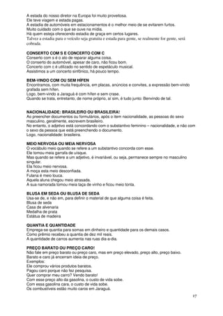 A estada do nosso diretor na Europa foi muito proveitosa.
Ele teve viagem e estada pagas.
A estadia de automóveis em estacionamentos é o melhor meio de se evitarem furtos.
Muito cuidado com o que se ouve na mídia.
Há quem esteja oferecendo estadia de graça em certos lugares.
Talvez a estadia para o veículo seja gratuita e estada para gente, se realmente for gente, será
cobrada.

CONSERTO COM S E CONCERTO COM C
Conserto com s é o ato de reparar alguma coisa.
O conserto do automóvel, apesar de caro, não ficou bom.
Concerto com c é utilizado no sentido de espetáculo musical.
Assistimos a um concerto sinfônico, há pouco tempo.

BEM-VINDO COM OU SEM HÍFEN
Encontramos, com muita frequência, em placas, anúncios e convites, a expressão bem-vindo
grafada sem hífen.
Logo, bem-vindo a Jaraguá é com hífen e sem crase.
Quando se trata, entretanto, de nome próprio, aí sim, é tudo junto: Benvindo de tal.


NACIONALIDADE: BRASILEIRO OU BRASILEIRA!
Ao preencher documentos ou formulários, após o item nacionalidade, as pessoas do sexo
masculino, geralmente, escrevem brasileiro.
No entanto, o adjetivo está concordando com o substantivo feminino – nacionalidade, e não com
o sexo da pessoa que está preenchendo o documento.
Logo, nacionalidade: brasileira.

MEIO NERVOSA OU MEIA NERVOSA
O vocábulo meio quando se refere a um substantivo concorda com esse.
Ele tomou meia garrafa de uísque.
Mas quando se refere a um adjetivo, é invariável, ou seja, permanece sempre no masculino
singular.
Ela ficou meio nervosa.
A moça esta meio desconfiada.
Fulana é meio louca.
Aquela aluna chegou meio atrasada.
A sua namorada tomou meia taça de vinho e ficou meio tonta.

BLUSA EM SEDA OU BLUSA DE SEDA
Usa-se de, e não em, para definir o material de que alguma coisa é feita.
Blusa de seda
Casa de alvenaria
Medalha de prata
Estátua de madeira

QUANTIA E QUANTIDADE
Emprega-se quantia para somas em dinheiro e quantidade para os demais casos.
Como prêmio recebeu a quantia de dez mil reais.
A quantidade de carros aumenta nas ruas dia-a-dia.

PREÇO BARATO OU PREÇO CARO!
Não fale em preço barato ou preço caro, mas em preço elevado, preço alto, preço baixo.
Barato e caro já encerram ideia de preço.
Exemplos:
Ele comprou vários produtos baratos.
Pagou caro porque não fez pesquisa.
Quer comprar meu carro? Vendo barato!
Com esse preço alto da gasolina, o custo de vida sobe.
Com essa gasolina cara, o custo de vida sobe.
Os combustíveis estão muito caros em Jaraguá.
                                                                                                  17
 
