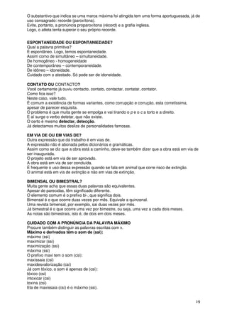 O substantivo que indica se uma marca máxima foi atingida tem uma forma aportuguesada, já de
uso consagrado: recorde (paroxítona).
Evite, portanto, a pronúncia proparoxítona (récord) e a grafia inglesa.
Logo, o atleta tenta superar o seu próprio recorde.


ESPONTANEIDADE OU ESPONTANIEDADE?
Qual a palavra primitiva?
É espontâneo. Logo, temos espontaneidade.
Assim como de simultâneo – simultaneidade.
De homogêneo - homogeneidade
De contemporâneo – contemporaneidade.
De idôneo – idoneidade.
Cuidado com o atestado. Só pode ser de idoneidade.

CONTATO OU CONTACTO?
Você certamente já ouviu contacto, contato, contactar, contatar, contator.
Como fica isso?
Neste caso, vale tudo.
É comum a existência de formas variantes, como corrupção e corrução, esta corretíssima,
apesar de parecer esquisita.
O problema é que muita gente se empolga e vai tirando o p e o c a torto e a direito.
E aí surge o verbo detetar, que não existe.
O certo é mesmo detectar, detecção.
Já detectamos muitos deslize de personalidades famosas.

EM VIA DE OU EM VIAS DE?
Outra expressão que dá trabalho é em vias de.
A expressão não é abonada pelos dicionários e gramáticas.
Assim como se diz que a obra está a caminho, deve-se também dizer que a obra está em via de
ser inaugurada.
O projeto está em via de ser aprovado.
A obra está em via de ser concluída.
É frequente o uso dessa expressão quando se fala em animal que corre risco de extinção.
O animal está em via de extinção e não em vias de extinção.

BIMENSAL OU BIMESTRAL?
Muita gente acha que essas duas palavras são equivalentes.
Apesar de parecidas, têm significado diferente.
O elemento comum é o prefixo bi-, que significa dois.
Bimensal é o que ocorre duas vezes por mês. Equivale a quinzenal.
Uma revista bimensal, por exemplo, sai duas vezes por mês.
Já bimestral é o que ocorre uma vez por bimestre, ou seja, uma vez a cada dois meses.
As notas são bimestrais, isto é, de dois em dois meses.

CUIDADO COM A PRONÚNCIA DA PALAVRA MÁXIMO
Procure também distinguir as palavras escritas com x.
Máximo e derivados têm o som de (ssi):
máximo (ssi)
maximizar (ssi)
maximização (ssi)
máxima (ssi)
O prefixo maxi tem o som (csi):
maxissaia (csi)
maxidesvalorização (csi)
Já com tóxico, o som é apenas de (csi):
tóxico (csi)
intoxicar (csi)
toxina (csi)
Ela de maxissaia (csi) é o máximo (ssi).


                                                                                          19
 
