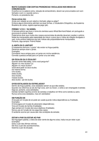 MUITO CUIDADO COM CERTAS PRONÚNCIAS VEICULADAS NOS MEIOS DE
COMUNICAÇÃO
O prefixo ex e a palavra extra, redução de extraordinário, devem ser pronunciados com som
fechado e com o x soando como s.
Portanto, ex-presidente (ês)

Horas extras (ês)
Ainda com relação ao som aberto e fechado: pêgo ou pégo?
Embora alguns dicionários admitam as duas formas, o Vocabulário Ortográfico, da Academia
Brasileira de Letras, registra apenas pego (pê).

PRÊMIO “NÓBEL” OU NOBEL
O famoso prêmio que leva o nome do cientista sueco Alfred Bernhard Nobel, em português a
pronúncia é oxítona: Nobel.
Poderíamos dizer que muitos dos nossos economistas de plantão deveriam receber o prêmio
Nobel da manipulação pela capacidade de induzir o povo que o índice de inflação divulgado é
real, muito embora sabemos que tais índices são propositadamente manipulados.
Portanto, diga sempre: Prêmio Nobel.

A JANTA OU O JANTAR?
O substantivo feminino “a janta” não existe na língua padrão.
Devemos sempre dizer o jantar.
Exemplos:
Convidarei meus amigos para um jantar em minha residência.
Convide a pessoa amada para um jantar a luz de velas.

OS ÓCULOS OU O ÓCULOS?
Quando sente falta deles, como você pergunta?
Alguém viu meu óculos? ou
Alguém viu meus óculos?
Você deve pedir os seus óculos.
Da mesma forma:
Uns óculos,
estes óculos,
seus óculos,
nossos óculos,
dois óculos - par de óculos.

OVOS ESTALADOS OU ESTRELADOS?
Dentro da língua padrão, ovos estalados seriam os que dão estalos.
Quando nos referimos ao ato de frigir ovos, sem os mexer, o verbo a ser empregado é estrelar.
Diga-se, portanto, ovos estrelados.
Estrelar também significa encher de estrelas e trabalhar em filme como estrela ou astro.
Nunca coma ovos estalados, mas sim estrelados!

EM FUNÇÃO DE
A locução em função de só pode ser usada quando indica dependência ou finalidade.
Exemplos:
O time jogava em função do adversário (dependência);
Vivia em função da família (finalidade);
Agia sempre em função dos seus objetivos (finalidade).
Nunca use em função de nos seguintes casos:
O acidente ocorreu por causa das más condições da estrada;


ESTAR A PAR OU ESTAR AO PAR
Na linguagem padrão, a ideia de estar ciente de alguma coisa, traduz-se por estar a par.
Exemplos:
Estou a par das últimas notícias;
Ele ficou a par dos acontecimentos;
Estamos a par da situação.

                                                                                              20
 