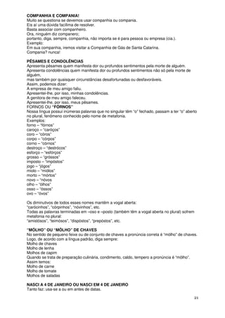 COMPANHIA E COMPANIA!
Muito se questiona se devemos usar companhia ou compania.
Eis aí uma dúvida facílima de resolver.
Basta associar com companheiro.
Ora, ninguém diz companero;
portanto, diga, sempre, companhia, não importa se é para pessoa ou empresa (cia.).
Exemplo:
Em sua companhia, iremos visitar a Companhia de Gás de Santa Catarina.
Compania? nunca!

PÊSAMES E CONDOLÊNCIAS
Apresenta pêsames quem manifesta dor ou profundos sentimentos pela morte de alguém.
Apresenta condolências quem manifesta dor ou profundos sentimentos não só pela morte de
alguém,
mas também por quaisquer circunstâncias desafortunadas ou desfavoráveis.
Assim, podemos dizer:
A empresa de meu amigo faliu.
Apresentei-lhe, por isso, minhas condolências.
A genitora de meu amigo faleceu.
Apresentei-lhe, por isso, meus pêsames.
FORNOS OU “FÓRNOS”
Nossa língua possui inúmeras palavras que no singular têm “o” fechado, passam a ter “o” aberto
no plural, fenômeno conhecido pelo nome de metafonia.
Exemplos:
forno – “fórnos”
caroço – “caróços”
coro – “córos”
corpo – “córpos”
corno – “córnos”
destroço – “destrócos”
esforço – “esfórços”
grosso – “gróssos”
imposto – “impóstos”
jogo – “jógos”
miolo – “miólos”
morto – “mórtos”
novo – “nóvos
olho – “ólhos”
osso – “óssos”
ovo – “óvos”

Os diminutivos de todos esses nomes mantêm a vogal aberta:
“carócinhos”, “córpinhos”, “nóvinhos”, etc.
Todas as palavras terminadas em –oso e –posto (também têm a vogal aberta no plural) sofrem
metafonia no plural:
“amistósos”, “teimósos”, “dispóstos”, “prepóstos”, etc.

“MÓLHO” OU “MÔLHO” DE CHAVES
No sentido de pequeno feixe ou de conjunto de chaves a pronúncia correta é “mólho” de chaves.
Logo, de acordo com a língua padrão, diga sempre:
Molho de chaves
Molho de lenha
Molhos de capim
Quando se trata de preparação culinária, condimento, caldo, tempero a pronúncia é “môlho”.
Assim temos:
Molho de carne
Molho de tomate
Molhos de saladas

NASCI A 4 DE JANEIRO OU NASCI EM 4 DE JANEIRO
Tanto faz: usa-se a ou em antes de datas.

                                                                                            21
 