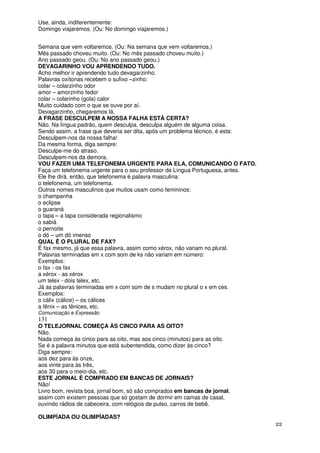 Use, ainda, indiferentemente:
Domingo viajaremos. (Ou: No domingo viajaremos.)


Semana que vem voltaremos. (Ou: Na semana que vem voltaremos.)
Mês passado choveu muito. (Ou: No mês passado choveu muito.)
Ano passado geou. (Ou: No ano passado geou.)
DEVAGARINHO VOU APRENDENDO TUDO.
Acho melhor ir aprendendo tudo devagarzinho.
Palavras oxítonas recebem o sufixo –zinho:
colar – colarzinho odor
amor – amorzinho fedor
colar – colarinho (gola) calor
Muito cuidado com o que se ouve por aí.
Devagarzinho, chegaremos lá.
A FRASE DESCULPEM A NOSSA FALHA ESTÁ CERTA?
Não. Na língua padrão, quem desculpa, desculpa alguém de alguma coisa.
Sendo assim, a frase que deveria ser dita, após um problema técnico, é esta:
Desculpem-nos da nossa falha!
Da mesma forma, diga sempre:
Desculpe-me do atraso.
Desculpem-nos da demora.
VOU FAZER UMA TELEFONEMA URGENTE PARA ELA, COMUNICANDO O FATO.
Faça um telefonema urgente para o seu professor de Língua Portuguesa, antes.
Ele lhe dirá, então, que telefonema é palavra masculina:
o telefonema, um telefonema.
Outros nomes masculinos que muitos usam como femininos:
o champanha
o eclipse
o guaraná
o tapa – a tapa considerada regionalismo
o sabiá
o pernoite
o dó – um dó imenso
QUAL É O PLURAL DE FAX?
É fax mesmo, já que essa palavra, assim como xérox, não variam no plural.
Palavras terminadas em x com som de ks não variam em número:
Exemplos:
o fax - os fax
a xérox - as xérox
um telex - dois telex, etc.
Já as palavras terminadas em x com som de s mudam no plural o x em ces.
Exemplos:
o cálix (cálice) – os cálices
a fênix – as fênices, etc.
Comunicação e Expressão
131
O TELEJORNAL COMEÇA ÀS CINCO PARA AS OITO?
Não.
Nada começa às cinco para as oito, mas aos cinco (minutos) para as oito.
Se é a palavra minutos que está subentendida, como dizer às cinco?
Diga sempre:
aos dez para às onze,
aos vinte para às três,
aos 30 para o meio-dia, etc.
ESTE JORNAL É COMPRADO EM BANCAS DE JORNAIS?
Não!
Livro bom, revista boa, jornal bom, só são comprados em bancas de jornal,
assim com existem pessoas que só gostam de dormir em camas de casal,
ouvindo rádios de cabeceira, com relógios de pulso, carros de bebê.

OLIMPÍADA OU OLIMPÍADAS?
                                                                               22
 
