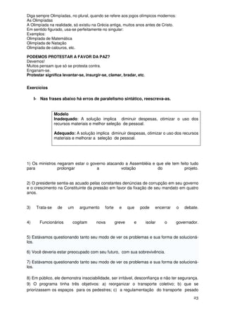Diga sempre Olimpíadas, no plural, quando se refere aos jogos olímpicos modernos:
As Olimpíadas
A Olimpíada na realidade, só existiu na Grécia antiga, muitos anos antes de Cristo.
Em sentido figurado, usa-se perfeitamente no singular:
Exemplos:
Olimpíada de Matemática
Olimpíada de Natação
Olimpíada de calouros, etc.

PODEMOS PROTESTAR A FAVOR DA PAZ?
Devemos!
Muitos pensam que só se protesta contra.
Enganam-se.
Protestar significa levantar-se, insurgir-se, clamar, bradar, etc.


Exercícios

     I- Nas frases abaixo há erros de paralelismo sintático, reescreva-as.


                 Modelo
                 Inadequado: A solução implica diminuir despesas, otimizar o uso dos
                 recursos materiais e melhor seleção de pessoal.

                 Adequado: A solução implica diminuir despesas, otimizar o uso dos recursos
                 materiais e melhorar a seleção de pessoal.




1) Os ministros negaram estar o governo atacando a Assembléia e que ele tem feito tudo
para            prolongar          a           votação           do           projeto.


2) O presidente sentia-as acuado pelas constantes denúncias de corrupção em seu governo
e o crescimento na Constituinte da pressão em favor da fixação de seu mandato em quatro
anos.


3)    Trata-se    de    um    argumento    forte     e     que   pode     encerrar    o   debate.


4)      Funcionários      cogitam     nova         greve     e       isolar   o       governador.


5) Estávamos questionando tanto seu modo de ver os problemas e sua forma de solucioná-
los.

6) Você deveria estar preocupado com seu futuro, com sua sobrevivência.

7) Estávamos questionando tanto seu modo de ver os problemas e sua forma de solucioná-
los.

8) Em público, ele demonstra insociabilidade, ser irritável, desconfiança e não ter segurança.
9) O programa tinha três objetivos: a) reorganizar o transporte coletivo; b) que se
priorizassem os espaços para os pedestres; c) a regulamentação do transporte pesado
                                                                                              23
 