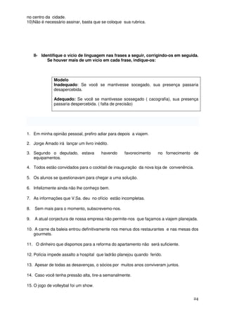 no centro da cidade.
10)Não é necessário assinar, basta que se coloque sua rubrica.




     II- Identifique o vício de linguagem nas frases a seguir, corrigindo-os em seguida.
            Se houver mais de um vício em cada frase, indique-os:



               Modelo
               Inadequado: Se você se mantivesse socegado, sua presença passaria
               desapercebida.

               Adequado: Se você se mantivesse sossegado ( cacografia), sua presença
               passaria despercebida. ( falta de precisão)




1. Em minha opinião pessoal, prefiro adiar para depois a viajem.

2. Jorge Amado irá lançar um livro inédito.

3. Segundo o deputado, estava          havendo      favorecimento    no fornecimento de
   equipamentos.

4. Todos estão convidados para o cocktail de inauguração da nova loja de convenência.

5. Os alunos se questionavam para chegar a uma solução.

6. Infelizmente ainda não lhe conheço bem.

7. As informações que V.Sa. deu no ofício estão incompletas.

8.   Sem mais para o momento, subscrevemo-nos.

9.   A atual conjectura de nossa empresa não permite-nos que façamos a viajem planejada.

10. A carne da baleia entrou definitivamente nos menus dos restaurantes e nas mesas dos
   gourmets.

11. O dinheiro que dispomos para a reforma do apartamento não será suficiente.

12. Polícia impede assalto a hospital que ladrão planejou quando ferido.

13. Apesar de todas as desavenças, o sócios por muitos anos conviveram juntos.

14. Caso você tenha pressão alta, tire-a semanalmente.

15. O jogo de volleybal foi um show.


                                                                                     24
 