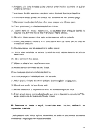 16. Cincoenta por cento de nosso quadro funcional prefere receber o aumento do que ter
    uma nova promoção.

17. A emissora de rádio agradeceu a seção do horário destinado à propaganda política.

18. Valho-me do ensejo que esta me oferece para apresentar-lhe meu sincero apreço.

19. O professor mandou Jacinto fechar o livro e que pegasse uma folha de papel.

20. Vacas que comem junco freqüentemente ficam doentes.

21. Mesmo diante de muitas reclamações, os resultados foram entregues apenas na
   segunda-feira. Em vista disso a data de divulgação não foi alterada.

22. No recibo, devem-se descriminar todas as despesas que estão-se quitando.

23. Venho, pela presente, solicitar a V.Sa. a inclusão de Maria de Fátima Silva no curso de
    Secretariado Executivo.

24. Constatamos que este fato possivelmente poderá ocorrer.

25. Todos foram unânimes na escolha opcional da última versão definitiva do produto
   selecionado.

26. Só se conhecem duas saídas.

27. O jogo de volleybal será na próxima semana.

28. O atleta abraçou o treinador de alma lavada.

29. As mudanças atingiram em cheio os objetivos.

30. A comição julgadora deverá preceder com isenssão.

31. O livro explica como foi descoberto o Brasil e a composição de sua população.

32. Haverá uma sessão de bens àquele asilo.

33. Há três meses atrás ,o pagamento da dívida foi realizado em parcela única.

34. É com grande alegria e renovada satisfação que, através da presente, convidamos V.Sa.
    para o lançamento da nova revista Vendas Virtuais.




III- Reescreva as frases a seguir, tornando-as mais concisas, realizando as
supressões possíveis:


1)Pela presente carta vimos registrar recebimento, de todos os documentos atualmente
necessários à negociação entre nossas empresas.



                                                                                        25
 