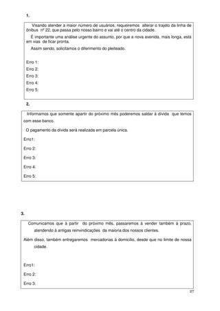 1.

        Visando atender a maior número de usuários, requeiremos alterar o trajeto da linha de
     ônibus nº 22, que passa pelo nosso bairro e vai até o centro da cidade.
       É importante uma análise urgente do assunto, por que a nova avenida, mais longa, está
     em vias de ficar pronta.
          Assim sendo, solicitamos o diferimento do pleiteado.


     Erro 1:
     Erro 2:
     Erro 3:
     Erro 4:
     Erro 5:


     2.

     Informamos que somente apartir do próximo mês poderemos saldar à dívida que temos
 com esse banco.

     O pagamento da dívida será realizada em parcela única.

 Erro1:

 Erro 2:

 Erro 3:

 Erro 4:

 Erro 5:




3.

      Comunicamos que à partir do próximo mês, passaremos à vender também à prazo,
           atendendo à antigas reinvindicações da maioria dos nossos clientes.

 Além disso, também entregaremos mercadorias à domicílio, desde que no limite de nossa
           cidade.



 Erro1:

 Erro 2:

 Erro 3:
                                                                                            27
 