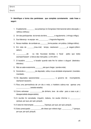 Erro 4:

Erro 5:



 V- Identifique a forma dos parênteses           que completa corretamente      cada frase a
 seguir:



     1. O palestrante ________ sua presença no Congresso Internacional sobre educação. (
          ratificou-retificou)

     2. Um dos participantes do torneio de tênis _______ o regulamento. ( infringiu-infligiu)

     3. Sua liderança na equipe era __________. ( fragrante-flagrante)

     4. Novas medidas de combate ao ________forma postas em prática. (tráfego-tráfico).

     5. Em vista do _______(mau-mal)            tempo, resolveram ________a viagem.(diferir-
          deferir).

     6. ___________de            eu não houvesse dúvidas, o fiscal         pediu que todos
          acompanhassem a leitura das instruções. ( a fim-afim )

     7. O locatário ________ o locador quando este lhe foi cobrar o aluguel. (destratou-
          distratou)

     8. Não se sabe exatamente ________ele quer chegar. (aonde-onde).

     9. Concluído o __________de deputado, voltou à sua atividade empresarial. (mandato-
          mandado).

     10. Os deputados oposicionistas _______________ o governo de               incompetente.
          (tacharam-taxaram).

     11. Para uma permanência de um dia e meio, o hoteleiro cobrou-nos           apenas uma
          ______________. (estada-estadia).

     12. Como estivesse _____________de dinheiro, teve de voltar para a casa a pé. (
          desapercebido-despercebido).

     13. A reunião foi cancelada; ninguém, todavia, me soube informar o __________.
          (porque, por que, por quê, porquê).

     14. A obra foi interrompida. ___________?(porque, por que, por quê, porquê).

     15. Estou preocupado, ___________ele disse que voltaria logo. ___________? (porque,
          por que, por quê, porquê).




                                                                                            28
 