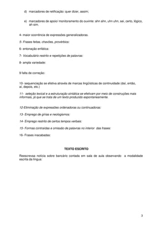 d) marcadores de retificação: quer dizer, assim;


   e) marcadores de apoio/ monitoramento do ouvinte: ahn ahn, uhn uhn, sei, certo, lógico,
      ah sim.


4- maior ocorrência de expressões generalizadoras.

5- Frases feitas, chavões, provérbios:

6- entonação enfática:

7- Vocabulário restrito e repetições de palavras:

8- ampla variedade:


9 falta de correção:


10- sequenciação se efetiva através de marcas lingüísticas de continuidade (daí, então,
aí, depois, etc.)

11- seleção lexical e a estruturação sintática se efetivam por meio de construções mais
informais, já que se trata de um texto produzido espontaneamente.


12-Eliminação de expressões ordenadoras ou continuadoras:

13- Emprego de gírias e neologismos:

14- Emprego restrito de certos tempos verbais:

15- Formas contraídas e omissão de palavras no interior das frases:

16- Frases inacabadas:



                                  TEXTO ESCRITO

Reescrevaa notícia sobre bancário contada em sala de aula observando a modalidade
escrita da língua:




                                                                                          3
 