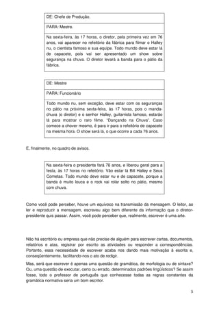 DE: Chefe de Produção.

           PARA: Mestre.

           Na sexta-feira, às 17 horas, o diretor, pela primeira vez em 76
           anos, vai aparecer no refeitório da fábrica para filmar o Halley
           nu, o cientista famoso e sua equipe. Todo mundo deve estar lá
           de capacete, pois vai ser apresentado um show sobre
           segurança na chuva. O diretor levará a banda para o pátio da
           fábrica.



           DE: Mestre

           PARA: Funcionário

           Todo mundo nu, sem exceção, deve estar com os seguranças
           no pátio na próxima sexta-feira, às 17 horas, pois o manda-
           chuva (o diretor) e o senhor Halley, guitarrista famoso, estarão
           lá para mostrar o raro filme. “Dançando na Chuva”. Caso
           comece a chover mesmo, é para ir para o refeitório de capacete
           na mesma hora. O show será lá, o que ocorre a cada 76 anos.



E, finalmente, no quadro de avisos.



           Na sexta-feira o presidente fará 76 anos, e liberou geral para a
           festa, às 17 horas no refeitório. Vão estar lá Bill Halley e Seus
           Cometas. Todo mundo deve estar nu e de capacete, porque a
           banda é muito louca e o rock vai rolar solto no pátio, mesmo
           com chuva.



Como você pode perceber, houve um equívoco na transmissão da mensagem. O leitor, ao
ler e reproduzir a mensagem, escreveu algo bem diferente da informação que o diretor-
presidente quis passar. Assim, você pode perceber que, realmente, escrever é uma arte.




Não há escritório ou empresa que não precise de alguém para escrever cartas, documentos,
relatórios e atas, registrar por escrito as atividades ou responder a correspondências.
Portanto, essa necessidade de escrever acaba nos dando mais motivação à escrita e,
conseqüentemente, facilitando-nos o ato de redigir.
Mas, será que escrever é apenas uma questão de gramática, de morfologia ou de sintaxe?
Ou, uma questão de executar, certo ou errado, determinados padrões lingüísticos? Se assim
fosse, todo o professor de português que conhecesse todas as regras constantes da
gramática normativa seria um bom escritor.

                                                                                       5
 