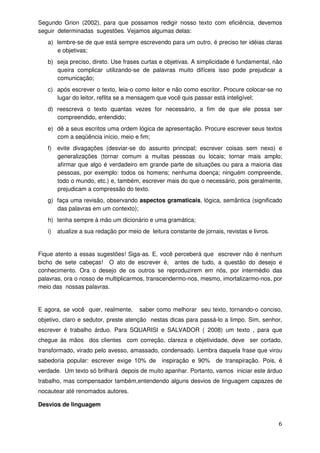 Segundo Grion (2002), para que possamos redigir nosso texto com eficiência, devemos
seguir determinadas sugestões. Vejamos algumas delas:
   a) lembre-se de que está sempre escrevendo para um outro, é preciso ter idéias claras
      e objetivas;
   b) seja preciso, direto. Use frases curtas e objetivas. A simplicidade é fundamental, não
      queira complicar utilizando-se de palavras muito difíceis isso pode prejudicar a
      comunicação;
   c) após escrever o texto, leia-o como leitor e não como escritor. Procure colocar-se no
      lugar do leitor, reflita se a mensagem que você quis passar está inteligível;
   d) reescreva o texto quantas vezes for necessário, a fim de que ele possa ser
      compreendido, entendido;
   e) dê a seus escritos uma ordem lógica de apresentação. Procure escrever seus textos
      com a seqüência início, meio e fim;
   f) evite divagações (desviar-se do assunto principal; escrever coisas sem nexo) e
      generalizações (tornar comum a muitas pessoas ou locais; tornar mais amplo;
      afirmar que algo é verdadeiro em grande parte de situações ou para a maioria das
      pessoas, por exemplo: todos os homens; nenhuma doença; ninguém compreende,
      todo o mundo, etc.) e, também, escrever mais do que o necessário, pois geralmente,
      prejudicam a compressão do texto.
   g) faça uma revisão, observando aspectos gramaticais, lógica, semântica (significado
      das palavras em um contexto);
   h) tenha sempre à mão um dicionário e uma gramática;
   i)   atualize a sua redação por meio de leitura constante de jornais, revistas e livros.


Fique atento a essas sugestões! Siga-as. E, você perceberá que escrever não é nenhum
bicho de sete cabeças! O ato de escrever é, antes de tudo, a questão do desejo e
conhecimento. Ora o desejo de os outros se reproduzirem em nós, por intermédio das
palavras, ora o nosso de multiplicarmos, transcendermo-nos, mesmo, imortalizarmo-nos, por
meio das nossas palavras.


E agora, se você quer, realmente,       saber como melhorar seu texto, tornando-o conciso,
objetivo, claro e sedutor, preste atenção nestas dicas para passá-lo a limpo. Sim, senhor,
escrever é trabalho árduo. Para SQUARISI e SALVADOR ( 2008) um texto , para que
chegue às mãos dos clientes com correção, clareza e objetividade, deve ser cortado,
transformado, virado pelo avesso, amassado, condensado. Lembra daquela frase que virou
sabedoria popular: escrever exige 10% de        inspiração e 90%      de transpiração. Pois, é
verdade. Um texto só brilhará depois de muito apanhar. Portanto, vamos iniciar este árduo
trabalho, mas compensador também,entendendo alguns desvios de linguagem capazes de
nocautear até renomados autores.

Desvios de linguagem


                                                                                              6
 