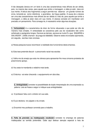 A tão desejada clareza em um texto é uma das características mais difíceis de ser obtida,
pois, na maioria das vezes, para aquele que emite a mensagem, a idéia já está clara em
sua mente. A leitura dos fragmentos a seguir permite-nos observar um grande número de
erros, tomando-se como referência a gramática da língua padrão. A causa de a clareza
ser uma das características mais difíceis de ser obtida é o fato de, para aquele que emite a
mensagem, a idéia já estar clara em sua mente. A clareza consiste em manifestar com
precisão um pensamento. Para consegui-la, é necessário evitar algumas situações:


1. Verbosidade: é a característica de dizer de forma rebuscada o que pode ser dito de
maneira mais simples. A verbosidade se caracteriza pelo uso do vocabulário tido como
sofisticado e parágrafos longos. Escreve-se demais, escreve-se muito.É o que SQUARISI e
SALVADOR ( 2008) chamam da praga do blábláblá. Observe estes enunciados apontando,
em seguida, escritas mais concisas.


a) Nossa pesquisa busca reconhecer a realidade dos funcionários desta empresa.


b) Esta tese pretende discutir o preconceito racial nas escolas


c) Valho-me do ensejo que esta me oferece para apresentar-lhe meus sinceros protestos de
preeminente apreço.


d) Vou estar te mandando o relatório mais tarde.


e) O técnico vai estar checando o equipamento em dois dias.




   2. Ambigüidade: consiste na possibilidade de dupla interpretação de uma expressão ou
   palavra. Leia as frases a seguir e indique suas ambigüidades:


a) O professor falou com o diretor em sua sala.


b) O juiz declarou ter julgado o réu errado.


c) Encontrei meu professor correndo para o trabalho.




3. Falta de precisão ou inadequação vocabular: consiste no emprego de palavras
inadequadas ao sentido pretendido. Cabe aqui dedicar atenção especial à lista de


                                                                                          7
 