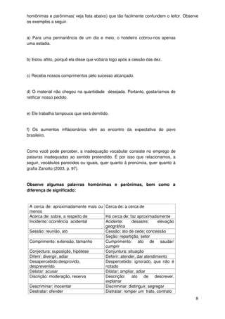 homônimas e parônimas( veja lista abaixo) que tão facilmente confundem o leitor. Observe
os exemplos a seguir.


a) Para uma permanência de um dia e meio, o hoteleiro cobrou-nos apenas
uma estadia.


b) Estou aflito, porquê ela disse que voltaria logo após a cessão das dez.


c) Receba nossos comprimentos pelo sucesso alcançado.


d) O material não chegou na quantidade desejada. Portanto, gostaríamos de
retificar nosso pedido.


e) Ele trabalha tampouco que será demitido.


f) Os aumentos inflacionários vêm ao encontro da expectativa do povo
brasileiro.


Como você pode perceber, a inadequação vocabular consiste no emprego de
palavras inadequadas ao sentido pretendido. É por isso que relacionamos, a
seguir, vocábulos parecidos ou iguais, quer quanto à pronúncia, quer quanto à
grafia Zanotto (2003, p. 97).


Observe algumas palavras homônimas e parônimas, bem como a
diferença de significado:


 A cerca de: aproximadamente mais ou Cerca de: a cerca de
 menos
 Acerca de: sobre, a respeito de     Há cerca de: faz aproximadamente
 Incidente: ocorrência acidental     Acidente:      desastre;      elevação
                                     geográfica
 Sessão: reunião, ato                Cessão: ato de cede; concessão
                                     Seção: repartição, setor
 Comprimento: extensão, tamanho      Cumprimento: ato de saudar/
                                     cumprir
 Conjectura: suposição, hipótese     Conjuntura: situação
 Diferir: divergir, adiar            Deferir: atender, dar atendimento
 Desapercebido:desprovido,           Despercebido: ignorado, que não é
 desprevenido                        notado
 Delatar: acusar                     Dilatar: ampliar, adiar
 Discrição: moderação, reserva       Descrição:     ato    de descrever,
                                     explanar
 Descriminar: inocentar              Discriminar: distinguir, segregar
 Destratar: ofender                  Distratar: romper um trato, contrato
                                                                                      8
 