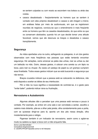 se sentem culpadas ou com receio as escondem nos bolsos ou atrás das
           costas.
       •   casaco desabotoado - freqüentemente os homens que se sentem à
           vontade com eles próprios desabotoam o casaco e até chegam a tirá-lo;
           em análises feitas por meio de audiovisuais, em que se registraram
           reuniões de negócios, concluiu-se que o entendimento é mais freqüente
           entre os homens que têm os casados desabotoados, do que entre os que
           os conservam abotoados; quando há um que decide tomar uma atitude
           favorável, vemos que ele descruza os braços e desabotoa o casaco
           tranqüilamente.



Segurança

       As mãos apertadas uma na outra, esfregando os polegares, é um dos gestos
observados com mais freqüência nas pessoas que estão tentando encontrar
segurança. Há variações, como arrancar as peles das unhas, roer as unhas ou dar
um beliscão na mão. Outro, desses gestos, é colocar uma caneta ou um lápis na
boca, para roer ou chupar. Às vezes um pedaço de papel ou um grampo cumprem
essa finalidade. Todos esses gestos indicam que se está buscando a segurança que
não temos.
       Braços cruzados indicam que a pessoa está se colocando na defensiva, não
está disposta a aceitar as idéias de seu interlocutor.
       Pôr a mão na nuca significa a necessidade de controlar-se, é o gesto para
"evitar bater", podendo indicar raiva ou frustração.


Nervosismo e Autodomínio

       Algumas atitudes dão a perceber que uma pessoa está nervosa e pouco à
vontade. Por exemplo, ao entrar em uma sala e ser convidada a sentar, escolhe a
cadeira mais distante, põe-se a olhar pela janela, olha constantemente para a porta,
com se quisesse dirigir-se para lá, aponta um dos pés nessa direção, olha
insistentemente para o relógio.
       Pigarrear também é um indicador de nervosismo, assim como o agitar-se
muito na cadeira ou tapar a boca com a mão enquanto fala.
Anna Luiza Ramsthaler-                                                            11
Consultoria Organizacional
C: CESPE-PPCAP-Apostila comun e rel interpess
 