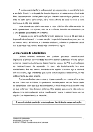A confiança em si próprio pode conduzir ao autodomínio e o contrário também
é verdade. O autodomínio pode facilmente degenerar em nervosismo e frustração.
Uma pessoa que tem confiança em si própria fala sem fazer qualquer gesto de pôr a
mão no rosto, como, por exemplo, pôr a mão na frente da boca ou coçar o nariz,
nem passa a mão pela cabeça.
       Uma pessoa que sabe o que quer e cujos objetivos têm sido coroados de
êxito, apresenta-se com aprumo, com um ar confiante, deixando ver claramente que
é uma pessoa que acredita em si mesma.
       A pessoa que se sente confiante também pestaneja menos e dá, por isso, a
impressão de saber ouvir com mais atenção.Um gesto indicador de segurança e que
ao mesmo tempo a transmite, é o de fazer abóbada, juntando as pontas dos dedos
das duas mãos e as palmas, dando-lhes a forma dessa figura.


A importância da autenticidade
       Quando     estamos     envolvidos    em   qualquer   processo   comunicacional,
importante é lembrar a necessidade de sermos sempre autênticos. Mesmo porque,
embora o nosso interlocutor possa desconhecer os estudos da PNL e outros ligados
ao desenvolvimento da percepção do outro, ele instintivamente tem esse
conhecimento. Por isso mesmo, inúmeras vezes alguém nos conta algo e sentimos
um desconforto, algo sinalizando que aquela comunicação não está correta, ou não
está completa, ou não é sincera.
       Precisamos lembrar sempre que a nossa expressão, os nossos olhos, o tom
de voz, dizem mais sobre nós do que nossas palavras podem traduzir. Desse modo,
se perguntados sobre algo que desconhecemos, é muito mais positivo assumir o fato
do que tentar dar voltas tentando disfarçar. Uma pessoa que assume não conhecer
alguma coisa está muito mais apta a complementar, buscar o conhecimento, do que
alguém que finge saber o que não sabe.


   A autenticidade é, portanto, um dos pilares da eficiência na comunicação.




Anna Luiza Ramsthaler-                                                              12
Consultoria Organizacional
C: CESPE-PPCAP-Apostila comun e rel interpess
 