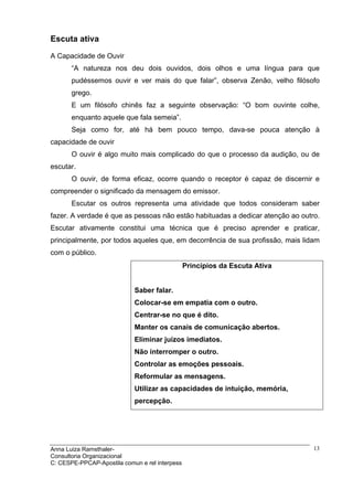Escuta ativa

A Capacidade de Ouvir
       “A natureza nos deu dois ouvidos, dois olhos e uma língua para que
       pudéssemos ouvir e ver mais do que falar”, observa Zenão, velho filósofo
       grego.
       E um filósofo chinês faz a seguinte observação: “O bom ouvinte colhe,
       enquanto aquele que fala semeia”.
       Seja como for, até há bem pouco tempo, dava-se pouca atenção à
capacidade de ouvir
       O ouvir é algo muito mais complicado do que o processo da audição, ou de
escutar.
       O ouvir, de forma eficaz, ocorre quando o receptor é capaz de discernir e
compreender o significado da mensagem do emissor.
       Escutar os outros representa uma atividade que todos consideram saber
fazer. A verdade é que as pessoas não estão habituadas a dedicar atenção ao outro.
Escutar ativamente constitui uma técnica que é preciso aprender e praticar,
principalmente, por todos aqueles que, em decorrência de sua profissão, mais lidam
com o público.
                                                Princípios da Escuta Ativa


                            Saber falar.
                            Colocar-se em empatia com o outro.
                            Centrar-se no que é dito.
                            Manter os canais de comunicação abertos.
                            Eliminar juízos imediatos.
                            Não interromper o outro.
                            Controlar as emoções pessoais.
                            Reformular as mensagens.
                            Utilizar as capacidades de intuição, memória,
                            percepção.




Anna Luiza Ramsthaler-                                                          13
Consultoria Organizacional
C: CESPE-PPCAP-Apostila comun e rel interpess
 
