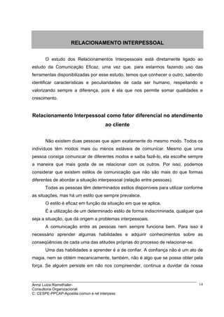 RELACIONAMENTO INTERPESSOAL


       O estudo dos Relacionamentos Interpessoais está diretamente ligado ao
estudo da Comunicação Eficaz, uma vez que, para estarmos fazendo uso das
ferramentas disponibilizadas por esse estudo, temos que conhecer o outro, sabendo
identificar características e peculiaridades de cada ser humano, respeitando e
valorizando sempre a diferença, pois é ela que nos permite somar qualidades e
crescimento.


Relacionamento Interpessoal como fator diferencial no atendimento
                                       ao cliente


       Não existem duas pessoas que ajam exatamente do mesmo modo. Todos os
indivíduos têm modos mais ou menos estáveis de comunicar. Mesmo que uma
pessoa consiga comunicar de diferentes modos e saiba fazê-lo, ela escolhe sempre
a maneira que mais gosta de se relacionar com os outros. Por isso, podemos
considerar que existem estilos de comunicação que não são mais do que formas
diferentes de abordar a situação interpessoal (relação entre pessoas).
       Todas as pessoas têm determinados estilos disponíveis para utilizar conforme
as situações, mas há um estilo que sempre prevalece.
       O estilo é eficaz em função da situação em que se aplica.
       É a utilização de um determinado estilo de forma indiscriminada, qualquer que
seja a situação, que dá origem a problemas interpessoais.
       A comunicação entre as pessoas nem sempre funciona bem. Para isso é
necessário aprender algumas habilidades e adquirir conhecimentos sobre as
conseqüências de cada uma das atitudes próprias do processo de relacionar-se.
       Uma das habilidades a aprender é a de confiar. A confiança não é um ato de
magia, nem se obtém mecanicamente, também, não é algo que se possa obter pela
força. Se alguém persiste em não nos compreender, continua a duvidar da nossa



Anna Luiza Ramsthaler-                                                            14
Consultoria Organizacional
C: CESPE-PPCAP-Apostila comun e rel interpess
 