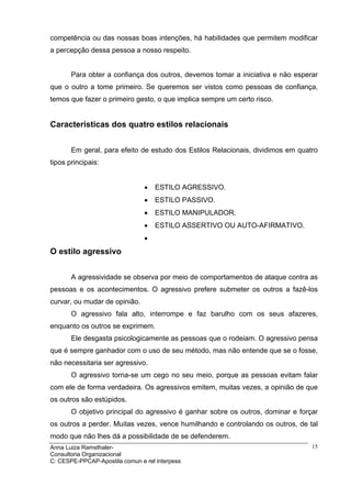 competência ou das nossas boas intenções, há habilidades que permitem modificar
a percepção dessa pessoa a nosso respeito.


       Para obter a confiança dos outros, devemos tomar a iniciativa e não esperar
que o outro a tome primeiro. Se queremos ser vistos como pessoas de confiança,
temos que fazer o primeiro gesto, o que implica sempre um certo risco.


Características dos quatro estilos relacionais


       Em geral, para efeito de estudo dos Estilos Relacionais, dividimos em quatro
tipos principais:


                                •   ESTILO AGRESSIVO.
                                •   ESTILO PASSIVO.
                                •   ESTILO MANIPULADOR.
                                •   ESTILO ASSERTIVO OU AUTO-AFIRMATIVO.
                                •
O estilo agressivo


       A agressividade se observa por meio de comportamentos de ataque contra as
pessoas e os acontecimentos. O agressivo prefere submeter os outros a fazê-los
curvar, ou mudar de opinião.
       O agressivo fala alto, interrompe e faz barulho com os seus afazeres,
enquanto os outros se exprimem.
       Ele desgasta psicologicamente as pessoas que o rodeiam. O agressivo pensa
que é sempre ganhador com o uso de seu método, mas não entende que se o fosse,
não necessitaria ser agressivo.
       O agressivo torna-se um cego no seu meio, porque as pessoas evitam falar
com ele de forma verdadeira. Os agressivos emitem, muitas vezes, a opinião de que
os outros são estúpidos.
       O objetivo principal do agressivo é ganhar sobre os outros, dominar e forçar
os outros a perder. Muitas vezes, vence humilhando e controlando os outros, de tal
modo que não lhes dá a possibilidade de se defenderem.
Anna Luiza Ramsthaler-                                                           15
Consultoria Organizacional
C: CESPE-PPCAP-Apostila comun e rel interpess
 