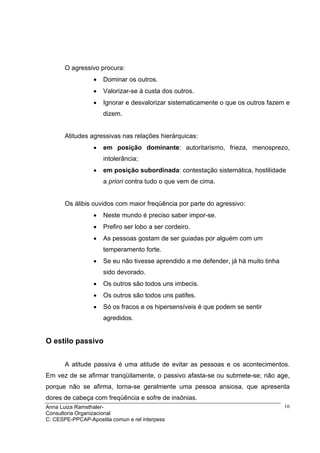 O agressivo procura:
                  •   Dominar os outros.
                  •   Valorizar-se à custa dos outros.
                  •   Ignorar e desvalorizar sistematicamente o que os outros fazem e
                      dizem.


       Atitudes agressivas nas relações hierárquicas:
                  •   em posição dominante: autoritarismo, frieza, menosprezo,
                      intolerância;
                  •   em posição subordinada: contestação sistemática, hostilidade
                      a priori contra tudo o que vem de cima.


       Os álibis ouvidos com maior freqüência por parte do agressivo:
                  •   Neste mundo é preciso saber impor-se.
                  •   Prefiro ser lobo a ser cordeiro.
                  •   As pessoas gostam de ser guiadas por alguém com um
                      temperamento forte.
                  •   Se eu não tivesse aprendido a me defender, já há muito tinha
                      sido devorado.
                  •   Os outros são todos uns imbecis.
                  •   Os outros são todos uns patifes.
                  •   Só os fracos e os hipersensíveis é que podem se sentir
                      agredidos.


O estilo passivo


       A atitude passiva é uma atitude de evitar as pessoas e os acontecimentos.
Em vez de se afirmar tranqüilamente, o passivo afasta-se ou submete-se; não age,
porque não se afirma, torna-se geralmente uma pessoa ansiosa, que apresenta
dores de cabeça com freqüência e sofre de insônias.
Anna Luiza Ramsthaler-                                                               16
Consultoria Organizacional
C: CESPE-PPCAP-Apostila comun e rel interpess
 