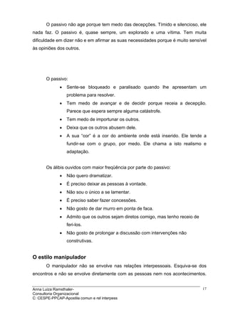 O passivo não age porque tem medo das decepções. Tímido e silencioso, ele
nada faz. O passivo é, quase sempre, um explorado e uma vítima. Tem muita
dificuldade em dizer não e em afirmar as suas necessidades porque é muito sensível
às opiniões dos outros.




       O passivo:
              •   Sente-se bloqueado e paralisado quando lhe apresentam um
                  problema para resolver.
              •   Tem medo de avançar e de decidir porque receia a decepção.
                  Parece que espera sempre alguma catástrofe.
              •   Tem medo de importunar os outros.
              •   Deixa que os outros abusem dele.
              •   A sua “cor” é a cor do ambiente onde está inserido. Ele tende a
                  fundir-se com o grupo, por medo. Ele chama a isto realismo e
                  adaptação.


       Os álibis ouvidos com maior freqüência por parte do passivo:
              •   Não quero dramatizar.
              •   É preciso deixar as pessoas à vontade.
              •   Não sou o único a se lamentar.
              •   É preciso saber fazer concessões.
              •   Não gosto de dar murro em ponta de faca.
              •   Admito que os outros sejam diretos comigo, mas tenho receio de
                  feri-los.
              •   Não gosto de prolongar a discussão com intervenções não
                  construtivas.


O estilo manipulador
       O manipulador não se envolve nas relações interpessoais. Esquiva-se dos
encontros e não se envolve diretamente com as pessoas nem nos acontecimentos.


Anna Luiza Ramsthaler-                                                             17
Consultoria Organizacional
C: CESPE-PPCAP-Apostila comun e rel interpess
 