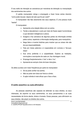 O seu estilo de interação se caracteriza por manobras de distração ou manipulação
dos sentimentos dos outros.
       O patrão manipulador obriga o empregado a fazer horas extras dizendo:
“como pode recusar, depois de tudo que fiz por você?”
       O manipulador não fala claramente dos seus objetivos. É uma pessoa muito
“teatral”.
       O manipulador:
              •   Apresenta uma relação tática com os outros.
              •   Tende a desvalorizar o outro por meio de frases sejam humorísticas
                  e que denotem inteligência e cultura.
              •   Exagera e faz caricatura de algumas partes da informação emitida
                  pelos outros, repetindo a informação desfigurada, para manipulá-la.
              •   Nega fatos e inventa histórias para mostrar que as coisas não são
                  da sua responsabilidade.
              •   Fala por meias palavras e é especialista em rumores e “diz-que-
                  disse”.
              •   Sua arma preferida é a culpabilidade. Explora as tradições,
                  convicções e escrúpulos de cada um; faz chantagem moral.
              •   Emprega freqüentemente o “nós” e não o “eu”.
              •   Apresenta-se sempre cheio de boas intenções.


Os álibis ouvidos com maior freqüência por parte do manipulador:
              •   Só se pode confiar nos santos.
              •   Não se pode nem deve ser franco e direto.
              •   A ação indireta é mais eficaz que o face a face.




O estilo assertivo ou auto-afirmativo


       As pessoas assertivas são capazes de defender os seus direitos, os seus
interesses, de exprimir os seus sentimentos, os seus pensamentos e as suas
necessidades de forma aberta, direta e honesta. Essas pessoas, para afirmarem os
seus direitos, não pisam os direitos dos outros.
Anna Luiza Ramsthaler-                                                             18
Consultoria Organizacional
C: CESPE-PPCAP-Apostila comun e rel interpess
 
