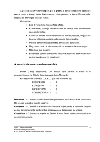 A pessoa assertiva tem respeito por si própria e pelos outros; está aberta ao
compromisso e à negociação. Aceita que os outros pensem de forma diferente dela;
respeita as diferenças e não as rejeita.
       O assertivo:
              •   Está à vontade na relação face a face.
              •   É verdadeiro consigo mesmo e com os outros, não dissimulando
                  seus sentimentos.
              •   Coloca as coisas muito claramente às outras pessoas, negocia na
                  base de objetivos precisos e claramente determinados.
              •   Procura compromissos realistas, em caso de desacordo.
              •   Negocia na base de interesses mútuos e não mediante ameaças.
              •   Não deixa que o pisem.
              •   Estabelece com os outros uma relação fundada na confiança e não
                  na dominação nem no calculismo.


A assertividade e como desenvolvê-la


       Bower (1976) desenvolveu um método que permite o treino e o
desenvolvimento da Atitude Assertiva ou de Auto-Afirmação.
       Essa técnica é chamada D.E.E.C., que são as iniciais de:
                      DESCREVER            -    D
                      EXPRESSAR            -    E
                      ESPECIFICAR          -    E
                      CONSEQÜÊNCIA -            C


Descrever     - O Senhor A descreve o comportamento do Senhor B de uma forma
tão precisa e objetiva quanto possível.
Expressar     - O Senhor A transmite ao Senhor B o que pensa e sente em relação
ao seu comportamento: sentimentos, preocupações, desacordos ou críticas.
Especificar - O Senhor A propõe ao Senhor B uma forma realista de modificar o
seu comportamento.




Anna Luiza Ramsthaler-                                                            19
Consultoria Organizacional
C: CESPE-PPCAP-Apostila comun e rel interpess
 