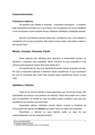 Autoconhecimento


Propósitos e objetivos
        Há pessoas cujo trabalho é inspirado – transmitem entusiasmo – e parecem
estar seriamente envolvidas com o que fazem, com as pessoas com quem trabalham
e com as pessoas a quem prestam serviço. Respiram satisfação e realização pessoal.


        Quando encontramos pessoas desse tipo, acreditamos que o seu trabalho é
consistente com os seus propósitos. Elas sabem porque estão, onde estão e sabem o
que querem fazer.


Missão, Vocação, Chamada, Paixão


        Essas palavras são utilizadas para descrever a necessidade humana de
identificar e expressar seus propósitos. Afinal, encontrar os seus propósitos é uma
procura quase espiritual: implica olhar para dentro de si.
        As experiências de vida mais significativas podem indiciar propósitos de vida.
Por isso é necessário repensar e relembrar essas experiências. O que aconteceu?
Por que foi importante para você? Que impacto essas experiências tiveram na sua
vida?


Aptidões e Talentos


        Cada um de nós tem talentos e dons específicos que nos tornam únicos. São
capacidades que temos e que parecem ser naturais. Esses dons podem ser a chave
para os propósitos, na medida em que nos podem ajudar a realizar o que quer que
acreditemos que estamos aqui para fazer.
        Capacidade atlética, habilidade manual, talento musical ou facilidade de
comunicação são alguns dos talentos que podem estar na origem dos propósitos.
        Reconhecer     e   dominar    os   seus   talentos   estão   na   base   da   sua
autocompreensão e do seu autoconhecimento.


 Anna Luiza Ramsthaler-                                                                21
 Consultoria Organizacional
 C: CESPE-PPCAP-Apostila comun e rel interpess
 