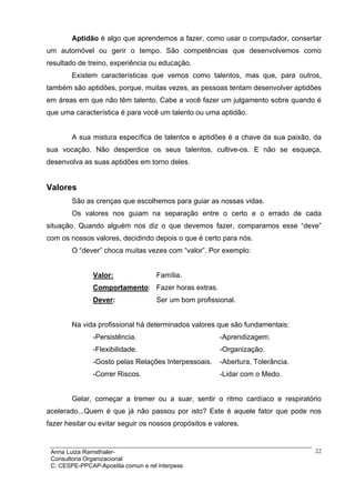 Aptidão é algo que aprendemos a fazer, como usar o computador, consertar
um automóvel ou gerir o tempo. São competências que desenvolvemos como
resultado de treino, experiência ou educação.
        Existem características que vemos como talentos, mas que, para outros,
também são aptidões, porque, muitas vezes, as pessoas tentam desenvolver aptidões
em áreas em que não têm talento. Cabe a você fazer um julgamento sobre quando é
que uma característica é para você um talento ou uma aptidão.


        A sua mistura específica de talentos e aptidões é a chave da sua paixão, da
sua vocação. Não desperdice os seus talentos, cultive-os. E não se esqueça,
desenvolva as suas aptidões em torno deles.


Valores
        São as crenças que escolhemos para guiar as nossas vidas.
        Os valores nos guiam na separação entre o certo e o errado de cada
situação. Quando alguém nos diz o que devemos fazer, comparamos esse “deve”
com os nossos valores, decidindo depois o que é certo para nós.
        O “dever” choca muitas vezes com “valor”. Por exemplo:


               Valor:                Família.
               Comportamento: Fazer horas extras.
               Dever:                Ser um bom profissional.


        Na vida profissional há determinados valores que são fundamentais:
               -Persistência.                           -Aprendizagem.
               -Flexibilidade.                          -Organização.
               -Gosto pelas Relações Interpessoais.     -Abertura, Tolerância.
               -Correr Riscos.                          -Lidar com o Medo.


        Gelar, começar a tremer ou a suar, sentir o ritmo cardíaco e respiratório
acelerado...Quem é que já não passou por isto? Este é aquele fator que pode nos
fazer hesitar ou evitar seguir os nossos propósitos e valores.


 Anna Luiza Ramsthaler-                                                          22
 Consultoria Organizacional
 C: CESPE-PPCAP-Apostila comun e rel interpess
 