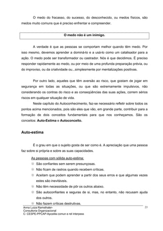 O medo do fracasso, do sucesso, do desconhecido, ou medos físicos, são
medos muito comuns que é preciso enfrentar e compreender.


                               O medo não é um inimigo.


        A verdade é que as pessoas se comportam melhor quando têm medo. Por
isso mesmo, devemos aprender a dominá-lo e a usá-lo como um catalisador para a
ação. O medo pode ser transformador ou castrador. Nós é que decidimos. É preciso
responder rapidamente ao medo, ou por meio de uma profunda preparação prévia, ou
do improviso, ou da criatividade ou...simplesmente por mentalizações positivas.


        Por outro lado, aqueles que têm aversão ao risco, que gostam de jogar em
segurança em todas as situações, ou que são extremamente impulsivos, não
considerando os contras do risco e as conseqüências das suas ações, correm sérios
riscos em qualquer situação de vida.
        Neste capítulo do Autoconhecimento, faz-se necessário refletir sobre todos os
pontos acima mencionados, pois são eles que vão, em grande parte, contribuir para a
formação de dois conceitos fundamentais para que nos conheçamos. São os
conceitos: Auto-Estima e Autoconceito.


Auto-estima


        É o grau em que o sujeito gosta de ser como é. A apreciação que uma pessoa
faz sobre si própria e sobre as suas capacidades.

      As pessoas com sólida auto-estima:
          São confiantes sem serem presunçosas.
          Não ficam de rastros quando recebem críticas.
          Aceitam que podem aprender a partir dos seus erros e que algumas vezes
          estes são inevitáveis.
          Não têm necessidade de pôr os outros abaixo.
          São autoconfiantes e seguras de si, mas, no entanto, não recusam ajuda
          dos outros.
          Não fazem críticas destrutivas.
 Anna Luiza Ramsthaler-                                                            23
 Consultoria Organizacional
 C: CESPE-PPCAP-Apostila comun e rel interpess
 