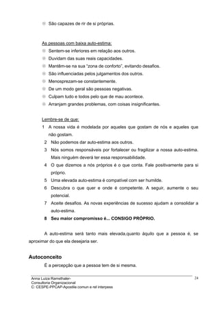 São capazes de rir de si próprias.



      As pessoas com baixa auto-estima:
          Sentem-se inferiores em relação aos outros.
          Duvidam das suas reais capacidades.
          Mantêm-se na sua “zona de conforto”, evitando desafios.
          São influenciadas pelos julgamentos dos outros.
          Menosprezam-se constantemente.
          De um modo geral são pessoas negativas.
          Culpam tudo e todos pelo que de mau acontece.
          Arranjam grandes problemas, com coisas insignificantes.


      Lembre-se de que:
      1 A nossa vida é modelada por aqueles que gostam de nós e aqueles que
          não gostam.
        2 Não podemos dar auto-estima aos outros.
        3 Nós somos responsáveis por fortalecer ou fragilizar a nossa auto-estima.
           Mais ninguém deverá ter essa responsabilidade.
        4 O que dizemos a nós próprios é o que conta. Fale positivamente para si
           próprio.
        5 Uma elevada auto-estima é compatível com ser humilde.
        6 Descubra o que quer e onde é competente. A seguir, aumente o seu
           potencial.
        7 Aceite desafios. As novas experiências de sucesso ajudam a consolidar a
           auto-estima.
        8 Seu maior compromisso é... CONSIGO PRÓPRIO.


        A auto-estima será tanto mais elevada,quanto àquilo que a pessoa é, se
aproximar do que ela desejaria ser.


Autoconceito
        É a percepção que a pessoa tem de si mesma.

 Anna Luiza Ramsthaler-                                                         24
 Consultoria Organizacional
 C: CESPE-PPCAP-Apostila comun e rel interpess
 