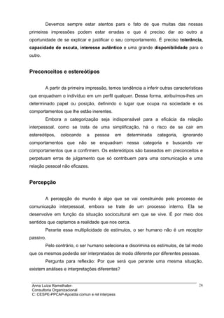 Devemos sempre estar atentos para o fato de que muitas das nossas
primeiras impressões podem estar erradas e que é preciso dar ao outro a
oportunidade de se explicar e justificar o seu comportamento. É preciso tolerância,
capacidade de escuta, interesse autêntico e uma grande disponibilidade para o
outro.


Preconceitos e estereótipos


         A partir da primeira impressão, temos tendência a inferir outras características
que enquadram o indivíduo em um perfil qualquer. Dessa forma, atribuímos-lhes um
determinado papel ou posição, definindo o lugar que ocupa na sociedade e os
comportamentos que lhe estão inerentes.
         Embora a categorização seja indispensável para a eficácia da relação
interpessoal, como se trata de uma simplificação, há o risco de se cair em
estereótipos,   colocando     a   pessoa     em   determinada    categoria,   ignorando
comportamentos que não se enquadram nessa categoria e buscando ver
comportamentos que a confirmem. Os estereótipos são baseados em preconceitos e
perpetuam erros de julgamento que só contribuem para uma comunicação e uma
relação pessoal não eficazes.


Percepção


         A percepção do mundo é algo que se vai construindo pelo processo de
comunicação interpessoal, embora se trate de um processo interno. Ela se
desenvolve em função da situação sociocultural em que se vive. É por meio dos
sentidos que captamos a realidade que nos cerca.
         Perante essa multiplicidade de estímulos, o ser humano não é um receptor
passivo.
         Pelo contrário, o ser humano seleciona e discrimina os estímulos, de tal modo
que os mesmos poderão ser interpretados de modo diferente por diferentes pessoas.
         Pergunta para reflexão: Por que será que perante uma mesma situação,
existem análises e interpretações diferentes?


 Anna Luiza Ramsthaler-                                                                26
 Consultoria Organizacional
 C: CESPE-PPCAP-Apostila comun e rel interpess
 