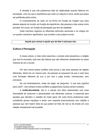 A verdade é que não poderemos falar de objetividade quando falamos em
percepção, uma vez que a experiência que cada um adquire é única, ainda que possa
ser partilhada pelos outros.
        O comportamento de cada um se forma em função da imagem que essa
pessoa adquire do mundo, em função da experiência, das pessoas e das coisas como
percebe. Em suma, em função da percepção que tem da realidade.
        Cada indivíduo organiza os diferentes estímulos sensoriais e os integra em
um quadro coerente e significativo, que constitui o seu próprio mundo.


              Aquilo que vemos é aquilo que de fato é real para nós.


Cultura e Percepção


        A nossa cultura, o meio onde nascemos, a escola onde estudamos, a religião
que nos foi ensinada, tudo isso são fatores que vão influenciar diretamente na nossa
maneira de ver o mundo.


        Por isso vemos tantos conflitos entre povos e até entre pessoas de regiões
diferentes, dentro de um mesmo país. As pessoas se esquecem de que o outro teve
uma formação diferente da sua e por isso o julga errado, mal-educado, sem
princípios.
        Se nos lembrássemos, antes de reagir, de perguntar: “o que isso significa
para você?”, com certeza muitos conflitos e julgamentos injustos seriam evitados.
        A multiculturalidade, isto é, o estudo dos fatos relacionados com essa
diversidade de costumes e aprendizados nas diferentes culturas, é essencial para
aqueles que atendem o cidadão de modo geral. De outra forma poderemos estar
cometendo graves injustiças e tendo uma resposta preconceituosa com relação a
pessoas que nem fazem idéia do que podem ter feito de mal ou de errado em uma
relação interpessoal mal sucedida.




 Anna Luiza Ramsthaler-                                                             27
 Consultoria Organizacional
 C: CESPE-PPCAP-Apostila comun e rel interpess
 