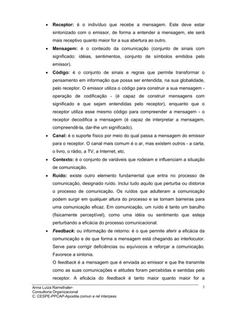 •   Receptor: é o indivíduo que recebe a mensagem. Este deve estar
           sintonizado com o emissor, de forma a entender a mensagem, ele será
           mais receptivo quanto maior for a sua abertura ao outro.
       •   Mensagem: é o conteúdo da comunicação (conjunto de sinais com
           significado: idéias, sentimentos, conjunto de símbolos emitidos pelo
           emissor).
       •   Código: é o conjunto de sinais e regras que permite transformar o
           pensamento em informação que possa ser entendida, na sua globalidade,
           pelo receptor. O emissor utiliza o código para construir a sua mensagem -
           operação de codificação - (é capaz de construir mensagens com
           significado e que sejam entendidas pelo receptor), enquanto que o
           receptor utiliza esse mesmo código para compreender a mensagem - o
           receptor decodifica a mensagem (é capaz de interpretar a mensagem,
           compreendê-la, dar-lhe um significado).
       •   Canal: é o suporte físico por meio do qual passa a mensagem do emissor
           para o receptor. O canal mais comum é o ar, mas existem outros - a carta,
           o livro, o rádio, a TV, a Internet, etc.
       •   Contexto: é o conjunto de variáveis que rodeiam e influenciam a situação
           de comunicação.
       •   Ruído: existe outro elemento fundamental que entra no processo de
           comunicação, designado ruído. Inclui tudo aquilo que perturba ou distorce
           o processo de comunicação. Os ruídos que adulteram a comunicação
           podem surgir em qualquer altura do processo e se tornam barreiras para
           uma comunicação eficaz. Em comunicação, um ruído é tanto um barulho
           (fisicamente perceptível), como uma idéia ou sentimento que esteja
           perturbando a eficácia do processo comunicacional.
       •   Feedback: ou informação de retorno: é o que permite aferir a eficácia da
           comunicação e de que forma a mensagem está chegando ao interlocutor.
           Serve para corrigir deficiências ou equívocos e reforçar a comunicação.
           Favorece a sintonia.
           O feedback é a mensagem que é enviada ao emissor e que lhe transmite
           como as suas comunicações e atitudes foram percebidas e sentidas pelo
           receptor. A eficácia do feedback é tanto maior quanto maior for a

Anna Luiza Ramsthaler-                                                             3
Consultoria Organizacional
C: CESPE-PPCAP-Apostila comun e rel interpess
 