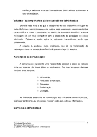 confiança existente entre os intervenientes. Mais adiante voltaremos a
          falar em feedback.


Empatia - sua importância para o sucesso da comunicação

       Empatia nada mais é do que a capacidade de nos colocarmos no lugar do
outro. Se formos realmente capazes de realizar essa capacidade, estaremos atentos
para modificar a nossa comunicação, no sentido de estarmos transmitindo a nossa
mensagem em um nível compatível com a capacidade de percepção do nosso
interlocutor. Estaremos, assim, aptos a, realmente, transmitirmos aquilo que
pretendemos.
       A empatia é, portanto, muito importante, não só na transmissão da
mensagem, como na percepção do feedback que nos chega do receptor.


As funções da comunicação


       A comunicação representa uma necessidade pessoal e social de relação
entre as pessoas, de trocar idéias e sentimentos. Por isso apresenta diversas
funções, entre as quais:


                                Informação.
                                Persuasão e motivação.
                                Educação.
                                Socialização.
                                Distração.


       As finalidades essenciais da comunicação são: influenciar outros indivíduos,
expressar sentimentos ou emoções e receber, pedir, dar ou trocar informações.


Barreiras à comunicação




Anna Luiza Ramsthaler-                                                            4
Consultoria Organizacional
C: CESPE-PPCAP-Apostila comun e rel interpess
 