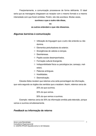 Freqüentemente, a comunicação processa-se de forma deficiente. O ideal
seria que as mensagens chegassem ao receptor com o mesmo formato e a mesma
intensidade com que foram emitidas. Porém, isto não acontece. Muitas vezes,
                          ouvimos o que o outro não disse,
                                            ou
                      os outros entendem o que não dissemos.


Algumas barreiras à comunicação


                            Utilização de linguagem que o outro não entende ou não
                            domina.
                            Elementos perturbadores do exterior.
                            Divergências de valores e crenças.
                            Desinteresse.
                            Papéis sociais desempenhados.
                            Formação cultural divergente.
                            Indisponibilidade física ou psicológica (ex.:cansaço, mal-
                            estar).
                            Palavras ambíguas.
                            Hostilidades.
                            Desmotivação.
       Estudos feitos revelam que retemos uma certa porcentagem da informação,
que varia segundo os órgãos dos sentidos que a recebem. Assim, retemos cerca de:
                            20% do que ouvimos.

                            30% do que vemos.

                            50% do que vemos e ouvimos.
       Exemplo: retemos cerca de 50% da informação emitida pela televisão, porque
vemos e ouvimos simultaneamente.


Feedback ou informação de retorno




Anna Luiza Ramsthaler-                                                                   5
Consultoria Organizacional
C: CESPE-PPCAP-Apostila comun e rel interpess
 