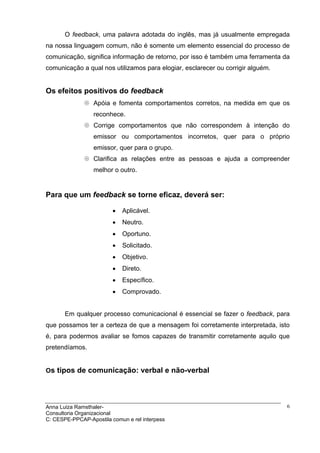 O feedback, uma palavra adotada do inglês, mas já usualmente empregada
na nossa linguagem comum, não é somente um elemento essencial do processo de
comunicação, significa informação de retorno, por isso é também uma ferramenta da
comunicação a qual nos utilizamos para elogiar, esclarecer ou corrigir alguém.


Os efeitos positivos do feedback
                  Apóia e fomenta comportamentos corretos, na medida em que os
                  reconhece.
                  Corrige comportamentos que não correspondem à intenção do
                  emissor ou comportamentos incorretos, quer para o próprio
                  emissor, quer para o grupo.
                  Clarifica as relações entre as pessoas e ajuda a compreender
                  melhor o outro.


Para que um feedback se torne eficaz, deverá ser:

                         •   Aplicável.
                         •   Neutro.
                         •   Oportuno.
                         •   Solicitado.
                         •   Objetivo.
                         •   Direto.
                         •   Específico.
                         •   Comprovado.


       Em qualquer processo comunicacional é essencial se fazer o feedback, para
que possamos ter a certeza de que a mensagem foi corretamente interpretada, isto
é, para podermos avaliar se fomos capazes de transmitir corretamente aquilo que
pretendíamos.


Os tipos de comunicação: verbal e não-verbal




Anna Luiza Ramsthaler-                                                           6
Consultoria Organizacional
C: CESPE-PPCAP-Apostila comun e rel interpess
 