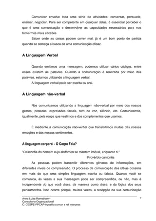 Comunicar envolve toda uma série de atividades: conversar, persuadir,
ensinar, negociar. Para ser competente em qualquer delas, é essencial perceber o
que é uma comunicação e desenvolver as capacidades necessárias para nos
tornarmos mais eficazes.
       Saber onde as coisas podem correr mal, já é um bom ponto de partida
quando se começa a busca de uma comunicação eficaz.


A Linguagem Verbal


       Quando emitimos uma mensagem, podemos utilizar vários códigos, entre
esses existem as palavras. Quando a comunicação é realizada por meio das
palavras, estamos utilizando a linguagem verbal.
       A linguagem verbal pode ser escrita ou oral.


A Linguagem não-verbal


       Nós comunicamos utilizando a linguagem não-verbal por meio dos nossos
gestos, posturas, expressões faciais, tom de voz, silêncio, etc. Comunicamos,
igualmente, pela roupa que vestimos e dos complementos que usamos.


       É mediante a comunicação não-verbal que transmitimos muitas das nossas
emoções e dos nossos sentimentos.


A linguagem corporal - O Corpo Fala?

"Desconfia do homem cujo abdômen se mantém imóvel, enquanto ri."
                                                Provérbio cantonês
       As pessoas podem transmitir diferentes gêneros de informações, em
diferentes níveis de compreensão. O processo da comunicação das idéias consiste
em mais do que uma simples linguagem escrita ou falada. Quando você se
comunica, às vezes a sua mensagem pode ser compreendida, ou não, mas é
independente do que você disse, da maneira como disse, e da lógica dos seus
pensamentos. Isso ocorre porque, muitas vezes, a recepção da sua comunicação

Anna Luiza Ramsthaler-                                                         7
Consultoria Organizacional
C: CESPE-PPCAP-Apostila comun e rel interpess
 