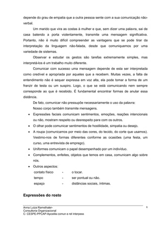 depende do grau de empatia que a outra pessoa sente com a sua comunicação não-
verbal.
       Um marido que vira as costas à mulher e que, sem dizer uma palavra, sai de
casa batendo a porta violentamente, transmite uma mensagem significativa.
Portanto, não é muito difícil compreender as vantagens que se pode tirar da
interpretação da linguagem não-falada, desde que comuniquemos por uma
variedade de sistemas.
       Observar e estudar os gestos são tarefas extremamente simples, mas
interpretá-los é um trabalho muito diferente.
       Comunicar com sucesso uma mensagem depende de esta ser interpretada
como credível e apropriada por aqueles que a recebem. Muitas vezes, a falta de
entendimento não é sequer expressa em voz alta, ela pode tomar a forma de um
franzir de testa ou um suspiro. Logo, o que se está comunicando nem sempre
corresponde ao que é recebido. É fundamental encontrar formas de anular essa
distância.
       De fato, comunicar não pressupõe necessariamente o uso da palavra:
       Nosso corpo também transmite mensagens.
   •   Expressões faciais comunicam sentimentos, emoções, reações intencionais
       ou não, mostram respeito ou desrespeito para com os outros.
   •   O olhar pode comunicar sentimentos de hostilidade, simpatia ou desejo.
   •   A roupa (comunicamos por meio das cores, do tecido, do corte que usamos).
       Vestimo-nos de formas diferentes conforme as ocasiões (uma festa, um
       curso, uma entrevista de emprego).
   •   Uniformes comunicam o papel desempenhado por um indivíduo.
   •   Complementos, enfeites, objetos que temos em casa, comunicam algo sobre
       nós.
   •   Outros aspectos:
          contato físico    -       o tocar.
          tempo             -       ser pontual ou não.
          espaço            -       distâncias sociais, íntimas.


Expressões do rosto


Anna Luiza Ramsthaler-                                                          8
Consultoria Organizacional
C: CESPE-PPCAP-Apostila comun e rel interpess
 
