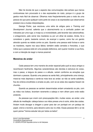 Não há dúvida de que o aspecto das comunicações não-verbais que menos
controvérsias tem provocado é o das expressões do rosto, porque é o grupo de
gestos mais fácil de observar. Olhamos mais freqüentemente para o rosto de uma
pessoa do que para qualquer outra parte do corpo e as expressões que observamos
prestam-nos a muitas interpretações.
       George Porter, que escreveu uma série de artigos para o Training and
Development Journal, salienta que o aborrecimento ou a confusão podem ser
indicados por uma ruga; a inveja ou a incredulidade, pelo levantar das sobrancelhas;
o antagonismo, pelo cerrar dos maxilares ou por um olhar de soslaio. Ainda, há a
considerar o gesto, bastante comum, de avançar o queixo, como faz um garoto
atrevido quando se rebela contra os pais. Quando uma pessoa está furiosa e cerra
os maxilares, repare nos seus lábios; também estão cerrados e franzidos, o que
indica que a pessoa está em uma posição defensiva, sem querer mostrar a sua fúria,
e com a intenção de reagir o menos possível.


Maneiras de andar


       Cada pessoa tem uma maneira de andar especial pela qual os seus amigos a
reconhecem facilmente. Algumas características são devidas à estrutura do corpo,
mas o passo, a largura do passo e a atitude, variam conforme as emoções que
dominam a pessoa. Quando uma pessoa se sente feliz, principalmente uma criança,
mexe-se mais depressa e sente-se mais leve ao andar; se não se sente satisfeita,
fica de ombros encolhidos e arrasta os pés, com se as solas dos sapatos fossem de
chumbo.
       Quando as pessoas se sentem desanimadas andam arrastando os pés, com
as mãos nos bolsos, levantam raramente a cabeça e nem olham para onde estão
andando.
       As pessoas que vivem com preocupações têm, muitas vezes, ao andar, uma
atitude de meditação: cabeça baixa e as mãos presas uma à outra, atrás das costas.
Andam muito devagar e chegam a parar para dar um pontapé em um pedaço de
papel, virá-lo e revirá-lo, para deixá-lo outra vez no chão. Essas pessoas têm o ar de
quem pensa "Vamos estudar isto por todos os lados".


Anna Luiza Ramsthaler-                                                               9
Consultoria Organizacional
C: CESPE-PPCAP-Apostila comun e rel interpess
 