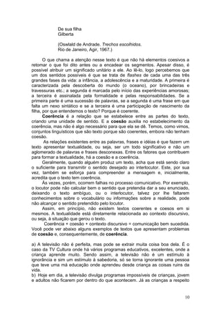 10
De sua filha
Gilberta
(Oswlald de Andrade. Trechos escolhidos.
Rio de Janeiro, Agir, 1967.)
O que chama a atenção nesse texto é que não há elementos coesivos a
retomar o que foi dito antes ou a encadear os segmentos. Apesar disso, é
possível atribuir um significado unitário a ele. Ao lê-lo, logo percebemos que
um dos sentidos possíveis é que se trata de flashes de cada uma das três
grandes fases da vida: a infância, a adolescência e a maturidade. A primeira é
caracterizada pela descoberta do mundo (o oceano), por brincadeiras e
travessuras etc.; a segunda é marcada pelo início das experiências amorosas;
a terceira é assinalada pela formalidade e pelas responsabilidades. Se a
primeira parte é uma sucessão de palavras, se a segunda é uma frase em que
falta um nexo sintático e se a terceira é uma participação de nascimento da
filha, por que entendemos o texto? Porque é coerente.
Coerência é a relação que se estabelece entre as partes do texto,
criando uma unidade de sentido. E a coesão auxilia no estabelecimento da
coerência, mas não é algo necessário para que ela se dê. Temos, como vimos,
conjuntos linguísticos que são texto porque são coerentes, embora não tenham
coesão.
As relações existentes entre as palavras, frases e idéias é que fazem um
texto apresentar textualidade, ou seja, ser um todo significativo e não um
aglomerado de palavras e frases desconexas. Entre os fatores que contribuem
para formar a textualidade, há a coesão e a coerência.
Geralmente, quando alguém produz um texto, acha que está sendo claro
o suficiente para transmitir o sentido desejado ao interlocutor. Este, por sua
vez, também se esforça para compreender a mensagem e, inicialmente,
acredita que o texto tem coerência.
Às vezes, porém, ocorrem falhas no processo comunicativo. Por exemplo,
o locutor pode não calcular bem o sentido que pretendia dar a seu enunciado,
deixando o texto ambíguo, ou o interlocutor, talvez por lhe faltarem
conhecimentos sobre o vocabulário ou informações sobre a realidade, pode
não alcançar o sentido pretendido pelo locutor.
Assim, em princípio, não existem textos coerentes e coesos em si
mesmos. A textualidade está diretamente relacionada ao contexto discursivo,
ou seja, à situação que gerou o texto.
Coerência + coesão + contexto discursivo = comunicação bem sucedida.
Você pode ver abaixo alguns exemplos de textos que apresentam problemas
de coesão e, consequentemente, de coerência.
a) A televisão não é perfeita, mas pode se extrair muita coisa boa dela. É o
caso da TV Cultura onde há vários programas educativos, excelentes, onde a
criança aprende muito. Sendo assim, a televisão não é um estímulo à
ignorância e sim um estímulo à sabedoria, só se torna ignorante uma pessoa
que teve uma má educação onde aprendeu desde criança as coisas ruins da
vida.
b) Hoje em dia, a televisão divulga programas impossíveis de crianças, jovem
e adultos não ficarem por dentro do que acontecem. Já as crianças a respeito
 