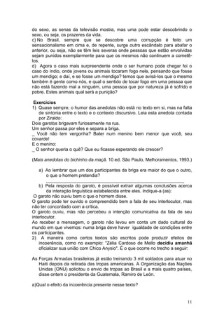 11
do sexo, as senas da televisão mostra, mas uma pode estar descobrindo o
sexo, ou seja, os prazeres da vida.
c) No Brasil, sempre que se descobre uma corrupção é feito um
sensacionalismo em cima e, de repente, surge outro escândalo para abafar o
anterior, ou seja, não se têm leis severas onde pessoas que estão envolvidas
sejam punidos exemplarmente para que os mesmos não continuem a cometê-
los.
d) Agora o caso mais surpreendente onde o ser humano pode chegar foi o
caso do índio, onde jovens ou animais tocaram fogo nele, pensando que fosse
um mendigo; e daí, e se fosse um mendigo? temos que avisá-los que o mesmo
também é gente como nós, e qual o sentido de tocar fogo em uma pessoa que
não está fazendo mal a ninguém, uma pessoa que por natureza já é sofrido e
pobre. Estes animais qual será a punição?
Exercícios
1) Quase sempre, o humor das anedotas não está no texto em si, mas na falta
de sintonia entre o texto e o contexto discursivo. Leia esta anedota contada
por Ziraldo:
Dois garotos brigavam furiosamente na rua.
Um senhor passa por eles e separa a briga.
_ Você não tem vergonha? Bater num menino bem menor que você, seu
covarde!
E o menino:
_ O senhor queria o quê? Que eu ficasse esperando ele crescer?
(Mais anedotas do bichinho da maçã. 10 ed. São Paulo, Melhoramentos, 1993.)
a) Ao lembrar que um dos participantes da briga era maior do que o outro,
o que o homem pretendia?
_______________________________________________________
b) Pela resposta do garoto, é possível extrair algumas conclusões acerca
da interação linguística estabelecida entre eles. Indique-a (as):
O garoto não ouviu bem o que o homem disse.
O garoto pode ter ouvido e compreendido bem a fala de seu interlocutor, mas
não ter concordado com a crítica.
O garoto ouviu, mas não percebeu a intenção comunicativa da fala de seu
interlocutor.
Ao receber a mensagem, o garoto não levou em conta um dado cultural do
mundo em que vivemos: numa briga deve haver igualdade de condições entre
os participantes.
2) A maneira como certos textos são escritos pode produzir efeitos de
incoerência, como no exemplo: "Zélia Cardoso de Mello decidiu amanhã
oficializar sua união com Chico Anysio". É o que ocorre no trecho a seguir:
As Forças Armadas brasileiras já estão treinando 3 mil soldados para atuar no
Haiti depois da retirada das tropas americanas. A Organização das Nações
Unidas (ONU) solicitou o envio de tropas ao Brasil e a mais quatro países,
disse ontem o presidente da Guatemala, Ramiro de León.
a)Qual o efeito da incoerência presente nesse texto?
 