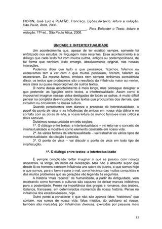 13
FIORIN, José Luiz e PLATÃO, Francisco. Lições de texto: leitura e redação.
São Paulo, Ática, 2006.
___________________________________. Para Entender o Texto: leitura e
redação. 17a ed., São Paulo Ática, 2008.
UNIDADE 3: INTERTEXTUALIDADE
Um acontecimento que, apesar de ter existido sempre, somente foi
enfatizado nos estudos de linguagem mais recentes. Esse acontecimento é o
diálogo que cada texto faz com muitos outros, antigos ou contemporâneos, de
tal forma que nenhum texto emerge, absolutamente original, nas nossas
interações.
Podemos dizer que tudo o que pensamos, fazemos, falamos ou
escrevemos tem a ver com o que muitos pensaram, fizeram, falaram ou
escreveram. Da mesma forma, embora nem sempre tenhamos consciência
disso, os textos que produzimos são o resultado da influência maior ou menor,
mais clara ou quase imperceptível, de outros textos.
O nome desse acontecimento é meio longo, mas consegue designar o
que pretende: as ligações entre textos, a intertextualidade. Assim como é
impossível imaginar nossas vidas desligadas de todas as outras, é muito difícil
pensar na completa desvinculação dos textos que produzimos dos demais, que
circulam ou circularam na nossa cultura.
Quando percebemos com clareza o processo da intertextualidade, o
papel do ponto de vista e as influências de ambos em nossa vida diária e no
contato com as obras de arte, a nossa leitura de mundo torna-se mais crítica e
mais sensível.
Dividimos nossa unidade em três seções:
1ª. O diálogo entre textos: a intertextualidade – vai retomar o conceito de
intertextualidade e mostrá-la como elemento constante em nossa vida.
2ª. As várias formas de intertexualidade – vai trabalhar os vários tipos de
intertextualidade: da citação à paródia.
3ª. O ponto de vista – vai discutir o ponto de vista em todo tipo de
interlocução.
1ª. O diálogo entre textos: a intertextualidade
É sempre complicado tentar imaginar o que se passou com nossos
ancestrais, lá longe, no início da civilização. Mas não é absurdo supor que
desde lá os homens exercem influência uns sobre os outros, e que somos hoje
o que somos, para o bem e para o mal, como herança das muitas conquistas e
dos muitos problemas que as gerações vão legando às seguintes.
A história “mais recente” da humanidade, a partir da Antiguidade, vem
mostrando como homens e culturas são capazes de deixar marcas indeléveis
para a posteridade. Pense na importância dos gregos e romanos, dos árabes,
italianos, franceses, em determinados momentos da nossa história. Pense na
influência dos estadunidenses, hoje.
Outro ponto a considerar é que não são apenas fatos “históricos” que
contam, nos rumos de nossa vida: fatos miúdos, do cotidiano só nosso,
também são marcados por influências diversas, exercidas por pessoas mais
 