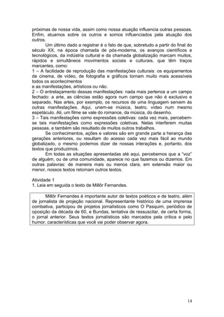 14
próximas de nossa vida, assim como nossa atuação influencia outras pessoas.
Enfim, atuamos sobre os outros e somos influenciados pela atuação dos
outros.
Um último dado a registrar é o fato de que, sobretudo a partir do final do
século XX, na época chamada de pós-moderna, os avanços científicos e
tecnológicos, da indústria cultural e da chamada globalização marcam muitos,
rápidos e simultâneos movimentos sociais e culturais, que têm traços
marcantes, como:
1 – A facilidade de reprodução das manifestações culturais: os equipamentos
de cinema, de vídeo, de fotografia e gráficos tornam muito mais acessíveis
todos os acontecimentos
e as manifestações, artísticos ou não.
2 – O entrelaçamento dessas manifestações: nada mais pertence a um campo
fechado: a arte, as ciências estão agora num campo que não é exclusivo e
separado. Nas artes, por exemplo, os recursos de uma linguagem servem às
outras manifestações. Aqui, unem-se música, teatro, vídeo num mesmo
espetáculo. Ali, um filme se vale do romance, da música, do desenho.
3 – Tais manifestações como expressões coletivas: cada vez mais, percebem-
se tais manifestações como expressões coletivas. Nelas interferem muitas
pessoas, e também são resultado de muitos outros trabalhos.
Se conhecimentos, ações e valores são em grande parte a herança das
gerações anteriores, ou resultam do acesso cada vez mais fácil ao mundo
globalizado, o mesmo podemos dizer de nossas interações e, portanto, dos
textos que produzimos.
Em todas as situações apresentadas até aqui, percebemos que a “voz”
de alguém, ou de uma comunidade, aparece no que fazemos ou dizemos. Em
outras palavras: de maneira mais ou menos clara, em extensão maior ou
menor, nossos textos retomam outros textos.
Atividade 1
1. Leia em seguida o texto de Millôr Fernandes.
Millôr Fernandes é importante autor de textos poéticos e de teatro, além
de jornalista de projeção nacional. Representante histórico de uma imprensa
combativa, participou de projetos jornalísticos como O Pasquim, periódico de
oposição da década de 60, e Bundas, tentativa de ressuscitar, de certa forma,
o jornal anterior. Seus textos jornalísticos são marcados pela crítica e pelo
humor, características que você vai poder observar agora.
 