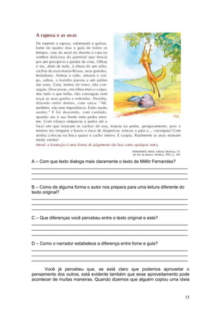 15
A – Com que texto dialoga mais claramente o texto de Millôr Fernandes?
_______________________________________________________________
_______________________________________________________________
_______________________________________________________________
B – Como de alguma forma o autor nos prepara para uma leitura diferente do
texto original?
_______________________________________________________________
_______________________________________________________________
_______________________________________________________________
C – Que diferenças você percebeu entre o texto original e este?
_______________________________________________________________
_______________________________________________________________
_______________________________________________________________
D – Como o narrador estabelece a diferença entre fome e gula?
_______________________________________________________________
_______________________________________________________________
_______________________________________________________________
Você já percebeu que, se está claro que podemos aproveitar o
pensamento dos outros, está evidente também que esse aproveitamento pode
acontecer de muitas maneiras. Quando dizemos que alguém copiou uma ideia
 