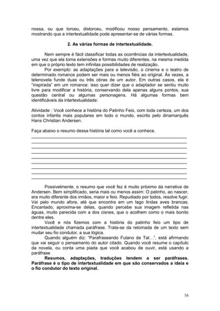 16
nossa, ou que torceu, distorceu, modificou nosso pensamento, estamos
mostrando que a intertextualidade pode apresentar-se de várias formas.
2. As várias formas de intertextualidade.
Nem sempre é fácil classificar todas as ocorrências da intertextualidade,
uma vez que ela toma extensões e formas muito diferentes, na mesma medida
em que o próprio texto tem infinitas possibilidades de realização.
Por exemplo: as adaptações para a televisão, o cinema e o teatro de
determinado romance podem ser mais ou menos fiéis ao original. Às vezes, a
telenovela funde duas ou três obras de um autor. Em outras casos, ela é
“inspirada” em um romance: isso quer dizer que o adaptador se sentiu muito
livre para modificar a história, conservando dela apenas alguns pontos, sua
questão central ou algumas personagens. Há algumas formas bem
identificáveis da intertextualidade:
Atividade : Você conhece a história do Patinho Feio, com toda certeza, um dos
contos infantis mais populares em todo o mundo, escrito pelo dinamarquês
Hans Christian Andersen.
Faça abaixo o resumo dessa história tal como você a conhece.
_______________________________________________________________
_______________________________________________________________
_______________________________________________________________
_______________________________________________________________
_______________________________________________________________
_______________________________________________________________
_______________________________________________________________
_______________________________________________________________
_______________________________________________________________
Possivelmente, o resumo que você fez é muito próximo da narrativa de
Andersen. Bem simplificado, seria mais ou menos assim: O patinho, ao nascer,
era muito diferente dos irmãos, maior e feio. Repudiado por todos, resolve fugir.
Vai pelo mundo afora, até que encontra em um lago lindas aves brancas.
Encantado, aproxima-se delas, quando percebe sua imagem refletida nas
águas, muito parecida com a dos cisnes, que o acolhem como o mais bonito
dentre eles.
Você e nós fizemos com a história do patinho feio um tipo de
intertextualidade chamada paráfrase. Trata-se da retomada de um texto sem
mudar seu fio condutor, a sua lógica.
Quando alguém diz: “Parafraseando Fulano de Tal…”, está afirmando
que vai seguir o pensamento do autor citado. Quando você resume o capítulo
da novela, ou conta uma piada que você acabou de ouvir, está usando a
paráfrase
Resumos, adaptações, traduções tendem a ser paráfrases.
Paráfrase é o tipo de intertextualidade em que são conservados a ideia e
o fio condutor do texto original.
 
