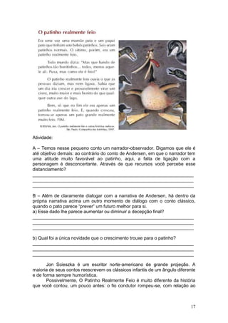 17
Atividade:
A – Temos nesse pequeno conto um narrador-observador. Digamos que ele é
até objetivo demais: ao contrário do conto de Andersen, em que o narrador tem
uma atitude muito favorável ao patinho, aqui, a falta de ligação com a
personagem é desconcertante. Através de que recursos você percebe esse
distanciamento?
_______________________________________________________________
_______________________________________________________________
_______________________________________________________________
B – Além de claramente dialogar com a narrativa de Andersen, há dentro da
própria narrativa acima um outro momento de diálogo com o conto clássico,
quando o pato parece “prever” um futuro melhor para si.
a) Esse dado lhe parece aumentar ou diminuir a decepção final?
_______________________________________________________________
_______________________________________________________________
_______________________________________________________________
b) Qual foi a única novidade que o crescimento trouxe para o patinho?
_______________________________________________________________
_______________________________________________________________
_______________________________________________________________
Jon Scieszka é um escritor norte-americano de grande projeção. A
maioria de seus contos reescrevem os clássicos infantis de um ângulo diferente
e de forma sempre humorística.
Possivelmente, O Patinho Realmente Feio é muito diferente da história
que você contou, um pouco antes: o fio condutor rompeu-se, com relação ao
 