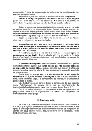 18
conto matriz. A idéia da compensação do sofrimento, da transformação, por
exemplo, desaparece aqui.
A narrativa original vem subvertida. Neste caso, temos uma paródia.
Paródia é um tipo de processo intertextual em que o texto original
perde sua idéia básica, seu fio condutor. A narrativa é invertida, ou
subvertida. Frequentemente, a paródia é crítica e questionadora.
Outros processos da intertextualidade dizem respeito a uma retomada
de pontos específicos de determinado texto. Ditados ou frases usados por
alguém e que você próprio gosta de repetir. Nesse caso, você usou a citação,
comum também nos trabalhos científicos, usada sempre que queremos
comentar para comprovar ou para reprovar determinada ideia.
Depois de expressões como “Bem diz minha mãe que…”, ou “Como
dizia meu avô ...”, sempre surge uma citação.
A epígrafe é um texto, em geral curto, transcrito no início de outro
texto, para indicar que o pensamento desenvolvido nesse último tem a
ver com o outro, justifica-se a partir do outro. Ela ocorre tanto em textos
literários como científicos.
A referência, como o nome diz, é a lembrança de passagem ou
personagem de um texto. Quando alguém diz que se sentiu o “próprio
Romário” ou “a própria rainha da Inglaterra”, está se referindo a um jogador de
futebol ou à rainha Elisabeth.
A referência bibliográfica está relacionada também com essa prática
intertextual: estamos dizendo que lemos muito e que não estamos sozinhos
na exposição de nossas idéias. Quando dizemos que alguém é referência
em alguma coisa, estamos afirmando que seu pensamento orienta a posição
de outras pessoas.
Existe ainda a alusão, que é o aproveitamento de um dado de
determinado texto, sem maiores explicitações. Como a alusão não indica a
fonte, é um dado mais vago, e o conhecimento do interlocutor é fundamental
para percebê-la ou não.
Vale lembrar que nem sempre temos a consciência de que estamos
sendo “intertextuais”, da mesma forma que o reconhecimento da
intertextualidade pelo interlocutor exige uma razoável “leitura de mundo”.
Depois de tantas retomadas do pensamento alheio, você pode estar se
perguntando: onde fica a originalidade dos textos? Na perspectiva da
intertextualidade, existe plágio?
.
3. O ponto de vista.
Sabemos que o texto ocorre em determinada situação histórico-social e
cultural, o que significa dizer que está sempre exposto a transformações. Cada
época e cada lugar assimilam os acontecimentos da vida e os interpretam de
acordo com seus próprios dados. Isso, que ocorre com a sociedade, ocorre
também com cada indivíduo.
 