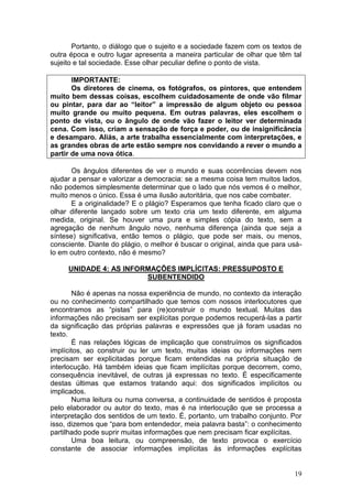 19
Portanto, o diálogo que o sujeito e a sociedade fazem com os textos de
outra época e outro lugar apresenta a maneira particular de olhar que têm tal
sujeito e tal sociedade. Esse olhar peculiar define o ponto de vista.
IMPORTANTE:
Os diretores de cinema, os fotógrafos, os pintores, que entendem
muito bem dessas coisas, escolhem cuidadosamente de onde vão filmar
ou pintar, para dar ao “leitor” a impressão de algum objeto ou pessoa
muito grande ou muito pequena. Em outras palavras, eles escolhem o
ponto de vista, ou o ângulo de onde vão fazer o leitor ver determinada
cena. Com isso, criam a sensação de força e poder, ou de insignificância
e desamparo. Aliás, a arte trabalha essencialmente com interpretações, e
as grandes obras de arte estão sempre nos convidando a rever o mundo a
partir de uma nova ótica.
Os ângulos diferentes de ver o mundo e suas ocorrências devem nos
ajudar a pensar e valorizar a democracia: se a mesma coisa tem muitos lados,
não podemos simplesmente determinar que o lado que nós vemos é o melhor,
muito menos o único. Essa é uma ilusão autoritária, que nos cabe combater.
E a originalidade? E o plágio? Esperamos que tenha ficado claro que o
olhar diferente lançado sobre um texto cria um texto diferente, em alguma
medida, original. Se houver uma pura e simples cópia do texto, sem a
agregação de nenhum ângulo novo, nenhuma diferença (ainda que seja a
síntese) significativa, então temos o plágio, que pode ser mais, ou menos,
consciente. Diante do plágio, o melhor é buscar o original, ainda que para usá-
lo em outro contexto, não é mesmo?
UNIDADE 4: AS INFORMAÇÕES IMPLÍCITAS: PRESSUPOSTO E
SUBENTENDIDO
Não é apenas na nossa experiência de mundo, no contexto da interação
ou no conhecimento compartilhado que temos com nossos interlocutores que
encontramos as “pistas” para (re)construir o mundo textual. Muitas das
informações não precisam ser explícitas porque podemos recuperá-las a partir
da significação das próprias palavras e expressões que já foram usadas no
texto.
É nas relações lógicas de implicação que construímos os significados
implícitos, ao construir ou ler um texto, muitas ideias ou informações nem
precisam ser explicitadas porque ficam entendidas na própria situação de
interlocução. Há também ideias que ficam implícitas porque decorrem, como,
consequência inevitável, de outras já expressas no texto. É especificamente
destas últimas que estamos tratando aqui: dos significados implícitos ou
implicados.
Numa leitura ou numa conversa, a continuidade de sentidos é proposta
pelo elaborador ou autor do texto, mas é na interlocução que se processa a
interpretação dos sentidos de um texto. É, portanto, um trabalho conjunto. Por
isso, dizemos que “para bom entendedor, meia palavra basta”: o conhecimento
partilhado pode suprir muitas informações que nem precisam ficar explícitas.
Uma boa leitura, ou compreensão, de texto provoca o exercício
constante de associar informações implícitas às informações explícitas
 