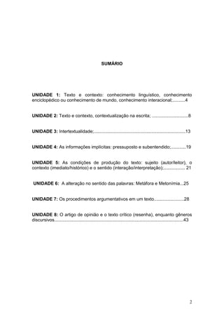 2
SUMÁRIO
UNIDADE 1: Texto e contexto: conhecimento linguístico, conhecimento
enciclopédico ou conhecimento de mundo, conhecimento interacional;..........4
UNIDADE 2: Texto e contexto, contextualização na escrita; .............................8
UNIDADE 3: Intertextualidade;.........................................................................13
UNIDADE 4: As informações implícitas: pressuposto e subentendido;............19
UNIDADE 5: As condições de produção do texto: sujeito (autor/leitor), o
contexto (imediato/histórico) e o sentido (interação/interpretação);................. 21
UNIDADE 6: A alteração no sentido das palavras: Metáfora e Metonímia...25
UNIDADE 7: Os procedimentos argumentativos em um texto........................28
UNIDADE 8: O artigo de opinião e o texto crítico (resenha), enquanto gêneros
discursivos.......................................................................................................43
 